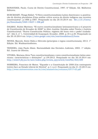 Constituição e Direitos Fundamentais em Perspectiva · 299
BONAVIDES, Paulo. Curso de Direito Constitucional, 1997. 6º Edição. Ed. Malheiros
Editores.
BURCKHART, Thiago Rafael. “O Novo constitucionalismo Latino Americano e a positiva-
ção de direitos pluralistas (Uma análise crítica acerca do direito indígena nas recentes
constituições)”. p.1006 p.1007. Pesquisado no dia 20.10.2014 em: file:///C:/Users/
jm/Downloads/5469-14637-1-SM.pdf
DALMAU, Rubén Martínez. “El nuevo constitucionalismo latinoamericano y el proyecto
de Constitución de Ecuador de 2008” in Alter Justitia: Estudos sobre Teoría y Justicia
Constitucional. “Nueva Constitución Política: régimen del buen vivir e poder ciudada-
no”. Año 2, n° 1, Universidad de Guayaquil, Ecuador, 2008. p.18 e p.20. Pesquisado no
dia 20.10.2014 em: https://sites.google.com/site/martinezdalmau2/home
NEVES, Marcelo. Entre Hidra e Hércules (princípios e regras constitucionais), 2013. 1º
Edição. Ed. Wmfmartinsfontes.
TEIXEIRA, João Paulo Allain. Racionalidade das Decisões Judiciais, 2002. 1º edição.
Ed. Juarez de Oliveira.	
VITORIA, Mariana Alves “neo constitucionalismo e novo constitucionalismo latino ame-
ricano: características e distinções”. p.139.2012. Pesquisado no dia 20.10.2014 em:
http://www4.jfrj.jus.br/seer/index.php/revista_sjrj/article/viewFile/363/289
SOBREIRA, Francisco de Matos. “Equador e a Constituição de 2008 (Um contraponto
teórico face ao Estado Liberal de Direito)”. p.1 e p.2. Pesquisado no dia 21.10.2014 em:
http://www.sinteseeventos.com.br/ciso/anaisxvciso/resumos/GT17-03.pdf
 