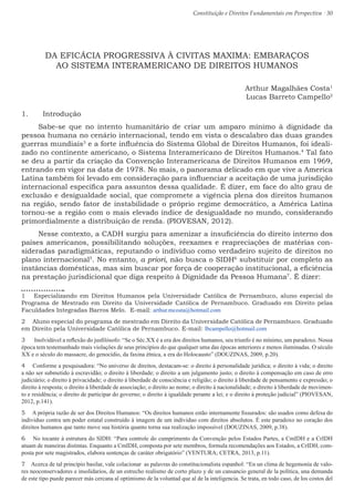 Constituição e Direitos Fundamentais em Perspectiva · 30
DA EFICÁCIA PROGRESSIVA À CIVITAS MAXIMA: EMBARAÇOS
AO SISTEMA INTERAMERICANO DE DIREITOS HUMANOS
Arthur Magalhães Costa1
Lucas Barreto Campello2
1.	 Introdução
Sabe-se que no intento humanitário de criar um amparo mínimo à dignidade da
pessoa humana no cenário internacional, tendo em vista o descalabro das duas grandes
guerras mundiais3
e a forte influência do Sistema Global de Direitos Humanos, foi ideali-
zado no continente americano, o Sistema Interamericano de Direitos Humanos.4
Tal fato
se deu a partir da criação da Convenção Interamericana de Direitos Humanos em 1969,
entrando em vigor na data de 1978. No mais, o panorama delicado em que vive a America
Latina também foi levado em consideração para influenciar a aceitação de uma jurisdição
internacional específica para assuntos dessa qualidade. É dizer, em face do alto grau de
exclusão e desigualdade social, que compromete a vigência plena dos direitos humanos
na região, sendo fator de instabilidade o próprio regime democrático, a América Latina
tornou-se a região com o mais elevado índice de desigualdade no mundo, considerando
primordialmente a distribuição de renda. (PIOVESAN, 2012).
Nesse contexto, a CADH surgiu para amenizar a insuficiência do direito interno dos
países americanos, possibilitando soluções, reexames e reapreciações de matérias con-
sideradas paradigmáticas, reputando o individuo como verdadeiro sujeito de direitos no
plano internacional5
. No entanto, a priori, não busca o SIDH6
substituir por completo as
instâncias domésticas, mas sim buscar por força de cooperação institucional, a eficiência
na prestação jurisdicional que diga respeito à Dignidade da Pessoa Humana7
. É dizer:
1  Especializando em Direitos Humanos pela Universidade Católica de Pernambuco, aluno especial do
Programa de Mestrado em Direito da Universidade Católica de Pernambuco. Graduado em Direito pelas
Faculdades Integradas Barros Melo. E-mail: arthur.mcosta@hotmail.com
2  Aluno especial do programa de mestrado em Direito da Universidade Católica de Pernambuco. Graduado
em Direito pela Universidade Católica de Pernambuco. E-mail: lbcampello@hotmail.com
3  Inolvidável a reflexão do jusfilósofo: “Se o Séc.XX é a era dos direitos humanos, seu triunfo é no mínimo, um paradoxo. Nossa
época tem testemunhado mais violações de seus princípios do que qualquer uma das épocas anteriores e menos iluminadas. O século
XX e o século do massacre, do genocídio, da faxina étnica, a era do Holocausto” (DOUZINAS, 2009, p.20).
4  Conforme a pesquisadora: “No universo de direitos, destacam-se: o direito à personalidade jurídica; o direito à vida; o direito
a não ser submetido à escravidão; o direito à liberdade; o direito a um julgamento justo; o direito à compensação em caso de erro
judiciário; o direito à privacidade; o direito à liberdade de consciência e religião; o direito à liberdade de pensamento e expressão; o
direito à resposta; o direito à liberdade de associação; o direito ao nome; o direito à nacionalidade; o direito à liberdade de movimen-
to e residência; o direito de participar do governo; o direito à igualdade perante a lei; e o direito à proteção judicial” (PIOVESAN,
2012, p.141).
5  A própria razão de ser dos Direitos Humanos: “Os direitos humanos estão internamente fissurados: são usados como defesa do
individuo contra um poder estatal construído à imagem de um individuo com direitos absolutos. É este paradoxo no coração dos
direitos humanos que tanto move sua história quanto torna sua realização impossível (DOUZINAS, 2009, p.38).
6  No tocante à estrutura do SIDH: “Para controle do cumprimento da Convenção pelos Estados Partes, a CmIDH e a CrIDH
atuam de maneiras distintas. Enquanto a CmIDH, composta por sete membros, formula recomendações aos Estados, a CrIDH, com-
posta por sete magistrados, elabora sentenças de caráter obrigatório” (VENTURA; CETRA, 2013, p.11).
7  Acerca de tal princípio basilar, vale colacionar as palavras do constitucionalista espanhol: “En un clima de hegemonía de valo-
res neoconservadores e insolidarios, de un estrecho realismo de corto plazo y de un cansancio general de la política, una demanda
de este tipo puede parecer más cercana al optimismo de la voluntad que al de la inteligencia. Se trata, en todo caso, de los costos del
 