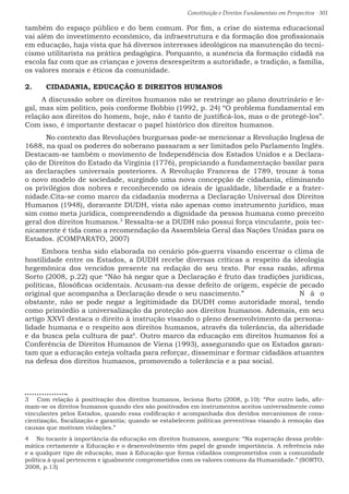 Constituição e Direitos Fundamentais em Perspectiva · 301
também do espaço público e do bem comum. Por fim, a crise do sistema educacional
vai além do investimento econômico, da infraestrutura e da formação dos profissionais
em educação, haja vista que há diversos interesses ideológicos na manutenção do tecni-
cismo utilitarista na prática pedagógica. Porquanto, a ausência da formação cidadã na
escola faz com que as crianças e jovens desrespeitem a autoridade, a tradição, a família,
os valores morais e éticos da comunidade.
2.	 CIDADANIA, EDUCAÇÃO E DIREITOS HUMANOS
A discussão sobre os direitos humanos não se restringe ao plano doutrinário e le-
gal, mas sim político, pois conforme Bobbio (1992, p. 24) “O problema fundamental em
relação aos direitos do homem, hoje, não é tanto de justificá-los, mas o de protegê-los”.
Com isso, é importante destacar o papel histórico dos direitos humanos.
	 No contexto das Revoluções burguesas pode-se mencionar a Revolução Inglesa de
1688, na qual os poderes do soberano passaram a ser limitados pelo Parlamento Inglês.
Destacam-se também o movimento de Independência dos Estados Unidos e a Declara-
ção de Direitos do Estado da Virgínia (1776), propiciando a fundamentação basilar para
as declarações universais posteriores. A Revolução Francesa de 1789, trouxe à tona
o novo modelo de sociedade, surgindo uma nova concepção de cidadania, eliminando
os privilégios dos nobres e reconhecendo os ideais de igualdade, liberdade e a frater-
nidade.Cita-se como marco da cidadania moderna a Declaração Universal dos Direitos
Humanos (1948), doravante DUDH, vista não apenas como instrumento jurídico, mas
sim como meta jurídica, compreendendo a dignidade da pessoa humana como preceito
geral dos direitos humanos.3
Ressalta-se a DUDH não possui força vinculante, pois tec-
nicamente é tida como a recomendação da Assembleia Geral das Nações Unidas para os
Estados. (COMPARATO, 2007)
Embora tenha sido elaborada no cenário pós-guerra visando encerrar o clima de
hostilidade entre os Estados, a DUDH recebe diversas críticas a respeito da ideologia
hegemônica dos vencidos presente na redação do seu texto. Por essa razão, afirma
Sorto (2008, p.22) que “Não há negar que a Declaração é fruto das tradições jurídicas,
políticas, filosóficas ocidentais. Acusam-na desse defeito de origem, espécie de pecado
original que acompanha a Declaração desde o seu nascimento.” 			 N ã o
obstante, não se pode negar a legitimidade da DUDH como autoridade moral, tendo
como primórdio a universalização da proteção aos direitos humanos. Ademais, em seu
artigo XXVI destaca o direito à instrução visando o pleno desenvolvimento da persona-
lidade humana e o respeito aos direitos humanos, através da tolerância, da alteridade
e da busca pela cultura de paz4
. Outro marco da educação em direitos humanos foi a
Conferência de Direitos Humanos de Viena (1993), assegurando que os Estados garan-
tam que a educação esteja voltada para reforçar, disseminar e formar cidadãos atuantes
na defesa dos direitos humanos, promovendo a tolerância e a paz social.		
3  Com relação à positivação dos direitos humanos, leciona Sorto (2008, p.10): “Por outro lado, afir-
mam-se os direitos humanos quando eles são positivados em instrumentos aceitos universalmente como
vinculantes pelos Estados, quando essa codificação é acompanhada dos devidos mecanismos de cons-
cientização, fiscalização e garantia; quando se estabelecem políticas preventivas visando à remoção das
causas que motivam violações.”
4  No tocante à importância da educação em direitos humanos, assegura: “Na superação dessa proble-
mática certamente a Educação e o desenvolvimento têm papel de grande importância. A referência não
e a qualquer tipo de educação, mas à Educação que forma cidadãos comprometidos com a comunidade
política à qual pertencem e igualmente comprometidos com os valores comuns da Humanidade.” (SORTO,
2008, p.13)
 
