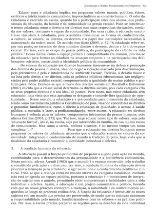 Constituição e Direitos Fundamentais em Perspectiva · 302
Educar para a cidadania implica em perpassar valores morais, políticos, éticos,
estéticos e intelectuais da comunidade, imprescindíveis ao convívio humano. O valor da
cidadania é exercido na escola, quando há a participação ativa dos alunos, dos profis-
sionais da educação, da família e da comunidade na gestão escolar. Pode-se conceituar
o termo cidadania como o direito a ter direitos com suas respectivas obrigações, atrela-
da aos valores, costumes e regras da comunidade. Por essa razão, a educação encon-
tra-se vinculada à cidadania, pois possibilita disseminar as formas de conhecimento,
a cultura, os valores, os direitos, os deveres e o papel das instituições necessárias à
manutenção da ordem social. De acordo com Sorto (2009, p. 42) “A cidadania refere-se,
por sua parte, ao exercício de determinados direitos e deveres, dentro e fora do espaço
estatal. Por isso, esta se ocupa da práxis política, da participação do cidadão na vida
pública.” Dessa forma, como o espaço público é compartilhado em comum, precisa-se
da educação para formar os cidadãos na atuação conjunta e na participação das deli-
berações coletivas, construindo a identidade pública da comunidade.				
	 Os valores da educação em direitos humanos inserem-se na defesa e promoção
dos direitos da pessoa humana, visando negar a violação marcada pela discriminação,
pelo preconceito e pela e intolerância no ambiente escolar. Todavia, o desafio maior é
na luta pelo direito a ter direitos, pois as políticas públicas educacionais são negligen-
ciadas pelo poder público estatal, comprometendo a qualidade do ensino público e gra-
tuito para todos. Destaca-se que a teoria dos direitos sociais em Marshall e Bottomore
(2007) elucida que a classe social determina os direitos sociais, pois cada categoria cria
os seus próprios direitos e o seu ideal de justiça. Para tanto, não existe cidadania sem
educação, haja vista que esta aproxima os desiguais e concede-lhes igualdade de opor-
tunidade.	 Nesse sentido, a educação é a pré-condição para o exercício da cidadania,
tendo como instrumento jurídico a Constituição do país, visando concretizar os direitos
e garantias fundamentais, como o direito à educação de qualidade, o acesso à saúde
pública, a moradia, o lazer, a profissionalização, entre outros. A educação em direitos
humanos é voltada para os valores, componentes intrínsecos da pessoa humana, pois
afirma Cortina (2005, p.272) que “Por isso, urge educar nesse tipo de valores, seja pela
‘educação formal’, isto é, na escola, seja por intermédio da família, da rua ou dos meios
de comunicação. Mas como a tarefa, embora atraente, é ao mesmo tempo um tanto
complexa [...]” 				 Para que a educação em direitos humanos possa
perpassar os valores da cidadania necessita que o educador ensine os valores da co-
munidade, integrando o conhecimento de mundo à tradição do povo, haja vista que a
finalidade da cidadania é construir a identidade individual e coletiva.	
3.	 A condição humana da educação
A educação possui a função primordial de preparar o sujeito para ação no mundo,
contribuindo para o desenvolvimento da personalidade e a convivência comunitária.
Nesse sentido, afirma Arendt (1983) que o mundo é o espaço construído pelo trabalho
e constituído pela ação e o discurso, por isso, a condição humana da educação deverá
priorizar a formação para o trabalho, o agir no mundo e o conhecimento científico e cul-
tural. Frisa-se que a criança entra no mundo através da categoria natalidade, contudo
não está integrada ao espaço pública, portanto a educação é o mecanismo de integra-
ção do sujeito com o mundo, permitindo obter competências e habilidades para a vida
individual e coletiva. Assim, a educação é um projeto comunitário e político, fazendo
com que as novas gerações conheçam a tradição, a autoridade e os conhecimentos ad-
quiridos ao longo do processo civilizatório. A função da educação é introduzir os novos
sujeitos em um mundo que precisa ser preservado, de modo que as crianças assumam
a responsabilidade pelo mundo, familiarizando-se com os saberes e as práticas políti-
cas. Por isso, a escola precisa preparar os sujeitos para os desafios da vida individual
 
