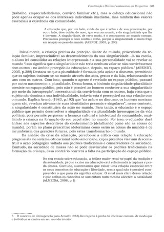 Constituição e Direitos Fundamentais em Perspectiva · 303
(trabalho, empreendedorismo, convívio familiar etc.), mas o esforço educacional não
pode apenas ocupar-se dos interesses individuais imediatos, mas também dos valores
essenciais à existência em comunidade.
 A educação que, por um lado, cuida do que é velho e de sua preservação, por
outro lado, deve cuidar do novo, que vem ao mundo, e da singularidade que lhe
é inerente. A singularidade, de certo modo, é o contraponto ao mundo comum.
Precisamos proteger o novo contra o velho, porque a singularidade é muito frágil
em relação ao peso do mundo. (ARENDT, 2005, p. 290)
Inicialmente, a criança precisa da proteção diante do mundo, proveniente da re-
lação familiar, imprescindível ao desenvolvimento da sua singularidade. Já na escola,
o aluno irá consolidar as relações interpessoais e a sua personalidade vai se revelar ao
mundo “Isso significa que a singularidade não teria nenhum valor se não convivêssemos
com outros - no âmbito protegido da educação e, depois, no espaço público.” (ARENDT,
2005, p.288) Destaca-se que a pluralidade é formada pela ação e o discurso, permitindo
que os sujeitos insiram-se no mundo através dos atos, gestos e da fala, relacionando-se
uns com os outros. Com isso, quando o agente é revelado no espaço público, passará
por outro nascimento: a pluralidade.	Dessa forma, o binômio singularidade-pluralidade
coexiste no espaço público, pois não é possível ao homem conhecer a sua singularidade
por meio da introspecção5
, necessitando da convivência com os outros, haja vista que o
sujeito não domina a sua individualidade, todavia esta é perceptível na sua relação com
o mundo. Explica Arendt (1983, p.192) que “na ação e no discurso, os homens mostram
quem são, revelam ativamente suas identidades pessoais e singulares”, nesse contexto,
a singularidade é constitutiva da ação no mundo. Para tanto, a educação é o espaço
público que permite desenvolver a singularidade e a pluralidade (pressupostos da vida
política), pois permite perpassar a herança cultural e intelectual da comunidade, auxi-
liando a criança na formação do seu papel ativo no mundo. Por isso, o educador dará
ênfase aos aspectos descritivos do conhecimento (detalhando como são as coisas do
mundo), porém no plano prescritivo (determinar como serão as coisas do mundo) é de
incumbência das gerações futuras, pois estas transformarão o mundo.				
	 Da análise da crise da educação, percebe-se a crítica com relação à educação
progressista no sistema educacional norte-americano, cujos preceitos visavam descons-
truir a ação pedagógica voltada aos padrões tradicionais e conservadores da sociedade.
Contudo, na sociedade de massa não se pode desvincular os padrões tradicionais na
formação da criança, caso contrário ocorrerá a falta na participação do espaço público.
No seu ensaio sobre educação, a ênfase maior recai no papel da tradição e
da autoridade, já que a crise na educação está relacionada à ruptura e per-
da destas. Contudo, sustentamos que existe uma relação essencial entre
os seus conceitos de educação e liberdade, sem a qual não é possível com-
preender o que para ela significa educar. O sinal mais claro dessa relação
é que ambos os conceitos se sustentam num mesmo alicerce: a natalidade
(ALMEIDA, 2008, p.1)
5  O conceito de introspecção para Arendt (1983) diz respeito à perda do interesse comum, de modo que
o indivíduo se centra em seu mundo interior.
 