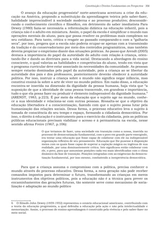 Constituição e Direitos Fundamentais em Perspectiva · 304
	 O avanço da educação progressista6
norte-americana acentuou a crise da edu-
cação na América, propondo a substituição da aprendizagem teórica pelo saber-fazer,
habilidade imprescindível à sociedade moderna e ao processo produtivo; desconside-
rando o conhecimento científico e filosófico, em detrimento do saber imediatista Para
Dewey (1980) fazia-se necessária a reformulação didática na educação infantil, pois a
criança não é o adulto em miniatura. Assim, o papel da escola é simplificar o mundo nas
operações mentais do aluno, para que possa resolver os problemas mais complexos no
seu cotidiano. Para tanto, critica o resgate ao passado comparando-o com a “galharia
seca”, por isso, pregava que a escola não poderia ocupar-se apenas com a transmissão
da tradição e do conservadorismo por meio dos conteúdos programáticos, mas também
deveria propiciar o empirismo diante das situações práticas. Ao passo que Arendt (2005)
destaca a importância do papel da autoridade do adulto com relação à criança, orien-
tando-lhe e dando as diretrizes para a vida social. Destacando a abordagem do ensino
consciente, o qual valoriza as habilidades e competências do aluno, tendo em vista que
o programa curricular deve estar associado às necessidades da comunidade. As pessoas
sempre estarão dominadas pelo papel da autoridade, pois a criança ao se libertar da
autoridade dos pais e dos professores, posteriormente deverão obedecer à autoridade
política. Por isso, instruir a criança sobre o mundo não significa negar infância, mas
constitui ensiná-la sobre a arte de viver no mundo político. Em razão disso, a educação
encontra-se inserida na dimensão da dignidade da pessoa humana, haja vista que “a
suposição de que a identidade de uma pessoa transcende, em grandeza e importância,
tudo o que ela possa fazer ou produzir é elemento indispensável da dignidade humana.”
(ARENDT, 1983, p.223). É por meio da educação que o sujeito age no mundo, conhe-
ce a sua identidade e relaciona-se com outras pessoas. Ressalta-se que o objetivo da
educação libertadora é a conscientização, fazendo com que o sujeito possa lutar pela
humanização das relações sociais. Dessa forma, o processo educativo leva o sujeito à
tomada de consciência do seu tempo e espaço, formando a cidadania democrática. Por
isso, o direito à educação é o instrumento para o exercício da cidadania, pois as políticas
públicas educacionais precisam viabilizar o acesso e à permanência na escola, nesse
sentido afirma Freire (1967, p.106):
O que teríamos de fazer, uma sociedade em transição como a nossa, inserida no
processo de democratização fundamental, com o povo em grande parte emergindo,
era tentar uma educação que fosse capaz de colaborar com ele na indispensável
organização reflexiva de seu pensamento. Educação que lhe pusesse à disposição
meios com os quais fosse capaz de superar a captação mágica ou ingênua de sua
realidade, por uma dominantemente crítica. Isto significava então colaborar com
ele, o povo, para que assumisse posições cada vez mais identificadas com o clima
dinâmico da fase de transição. Posições integradas com as exigências da democra-
tização fundamental, por isso mesmo, combatendo a inexperiência democrática.
	 Para que a criança assuma o compromisso com a política, precisa conhecer o
mundo através do processo educativo. Dessa forma, a nova geração não pode receber
comandos impostos para determinar o futuro, transformando as crianças em meros
instrumentos dos objetivos políticos, pois a educação não é a técnica para prever os
encaminhamentos das gerações futuras, tão somente serve como mecanismo de socia-
lização e adaptação ao mundo político
6  O filósofo John Dewey (1859-1952) representou o cenário educacional americano, contribuindo com
a teoria da educação progressista, a qual defendia a educação pela ação e não pela intelectualidade e
memorização. Assim, o processo de ensino-aprendizagem é construído pela vivência e pelo saber-fazer no
meio social.
 