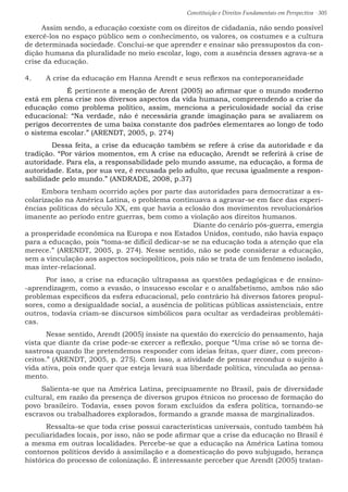 Constituição e Direitos Fundamentais em Perspectiva · 305
Assim sendo, a educação coexiste com os direitos de cidadania, não sendo possível
exercê-los no espaço público sem o conhecimento, os valores, os costumes e a cultura
de determinada sociedade. Conclui-se que aprender e ensinar são pressupostos da con-
dição humana da pluralidade no meio escolar, logo, com a ausência desses agrava-se a
crise da educação.
4.	 A crise da educação em Hanna Arendt e seus reflexos na conteporaneidade
		 É pertinente a menção de Arent (2005) ao afirmar que o mundo moderno
está em plena crise nos diversos aspectos da vida humana, compreendendo a crise da
educação como problema político, assim, menciona a periculosidade social da crise
educacional: “Na verdade, não é necessária grande imaginação para se avaliarem os
perigos decorrentes de uma baixa constante dos padrões elementares ao longo de todo
o sistema escolar.” (ARENDT, 2005, p. 274)
	 Dessa feita, a crise da educação também se refere à crise da autoridade e da
tradição. “Por vários momentos, em A crise na educação, Arendt se referirá à crise de
autoridade. Para ela, a responsabilidade pelo mundo assume, na educação, a forma de
autoridade. Esta, por sua vez, é recusada pelo adulto, que recusa igualmente a respon-
sabilidade pelo mundo.” (ANDRADE, 2008, p.37)
Embora tenham ocorrido ações por parte das autoridades para democratizar a es-
colarização na América Latina, o problema continuava a agravar-se em face das experi-
ências políticas do século XX, em que havia a eclosão dos movimentos revolucionários
imanente ao período entre guerras, bem como a violação aos direitos humanos. 	
								Diante do cenário pós-guerra, emergia
a prosperidade econômica na Europa e nos Estados Unidos, contudo, não havia espaço
para a educação, pois “toma-se difícil dedicar-se se na educação toda a atenção que ela
merece.” (ARENDT, 2005, p. 274). Nesse sentido, não se pode considerar a educação,
sem a vinculação aos aspectos sociopolíticos, pois não se trata de um fenômeno isolado,
mas inter-relacional.
	 Por isso, a crise na educação ultrapassa as questões pedagógicas e de ensino-
-aprendizagem, como a evasão, o insucesso escolar e o analfabetismo, ambos não são
problemas específicos da esfera educacional, pelo contrário há diversos fatores propul-
sores, como a desigualdade social, a ausência de políticas públicas assistenciais, entre
outros, todavia criam-se discursos simbólicos para ocultar as verdadeiras problemáti-
cas.
	 Nesse sentido, Arendt (2005) insiste na questão do exercício do pensamento, haja
vista que diante da crise pode-se exercer a reflexão, porque “Uma crise só se torna de-
sastrosa quando lhe pretendemos responder com ideias feitas, quer dizer, com precon-
ceitos.” (ARENDT, 2005, p. 275). Com isso, a atividade de pensar reconduz o sujeito à
vida ativa, pois onde quer que esteja levará sua liberdade política, vinculada ao pensa-
mento.
Salienta-se que na América Latina, precipuamente no Brasil, país de diversidade
cultural, em razão da presença de diversos grupos étnicos no processo de formação do
povo brasileiro. Todavia, esses povos foram excluídos da esfera política, tornando-se
escravos ou trabalhadores explorados, formando a grande massa de marginalizados.
	 Ressalta-se que toda crise possui características universais, contudo também há
peculiaridades locais, por isso, não se pode afirmar que a crise da educação no Brasil é
a mesma em outras localidades. Percebe-se que a educação na América Latina tomou
contornos políticos devido à assimilação e a domesticação do povo subjugado, herança
histórica do processo de colonização. É interessante perceber que Arendt (2005) tratan-
 