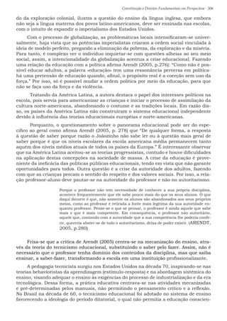 Constituição e Direitos Fundamentais em Perspectiva · 306
do da exploração colonial, ilustra a questão do ensino da língua inglesa, que embora
não seja a língua materna dos povos latino-americanos, deve ser ensinada nas escolas,
com o intuito de expandir o imperialismo dos Estados Unidos.	
Com o processo de globalização, as problemáticas locais intensificaram-se univer-
salmente, haja vista que as potências imperialistas criaram a ordem social vinculada à
ideia de modelo perfeito, pregando a eliminação da pobreza, da exploração e da miséria.
Para tanto, é complexo ver o indivíduo inquietar-se com questões alheias ao seu meio
social, assim, a intencionalidade da globalização acentua a crise educacional. Fazendo
uma relação da educação com a política afirma Arendt (2005, p.276): “Como não é pos-
sível educar adultos, a palavra «educação» tem uma ressonância perversa em política-
há uma pretensão de educação quando, afinal, o propósito real é a coerção sem uso da
força.” Por isso, só é possível mudar a ordem política por meio da educação, para que
não se faça uso da força e da violência.
	 Tratando da América Latina, a autora destaca o papel dos interesses políticos na
escola, pois servia para americanizar as crianças e iniciar o processo de assimilação da
cultura norte-americana, abandonando o costume e as tradições locais. Em razão dis-
so, os países da América Latina não construíram o sistema educacional independente
devido à influência das teorias educacionais européias e norte-americanas.
	 Porquanto, o questionamento sobre o panorama educacional pode ser do espe-
cífico ao geral como afirma Arendt (2005, p. 278) que “De qualquer forma, a resposta
à questão de saber porque razão o Joãozinho não sabe ler ou à questão mais geral de
saber porque é que os níveis escolares da escola americana média permanecem tanto
aquém dos níveis médios atuais de todos os países da Europa.” É interessante observar
que na América Latina aceitou-se as teorias progressistas, contudo e houve dificuldades
na aplicação destas concepções na sociedade de massa. A crise da educação é prove-
niente da ineficácia das políticas públicas educacionais, tendo em vista que não garante
oportunidades para todos. Outra questão é a crise da autoridade dos adultos, fazendo
com que as crianças percam o sentido do respeito e dos valores sociais. Por isso, a rela-
ção professor-aluno deve pautar-se na autoridade do professor e não no autoritarismo.
Porque o professor não tem necessidade de conhecer a sua própria disciplina,
acontece frequentemente que ele sabe pouco mais do que os seus alunos. O que
daqui decorre é que, não somente os alunos são abandonados aos seus próprios
meios, como ao professor é retirada a fonte mais legítima da sua autoridade en-
quanto professor. Pense-se o que se pensar, o professor é ainda aquele que sabe
mais e que é mais competente. Em consequência, o professor não autoritário,
aquele que, contando com a autoridade que a sua competência lhe poderia confe-
rir, quereria abster-se de todo o autoritarismo, deixa de poder existir. (ARENDT,
2005, p.280)
Frisa-se que a crítica de Arendt (2005) centra-se na mecanização do ensino, atra-
vés da teoria do tecnicismo educacional, substituindo o saber pelo fazer. Assim, não é
necessário que o professor tenha domínio dos conteúdos da disciplina, mas que saiba
ensinar, a saber-fazer, transformando a escola em uma instituição profissionalizante.
A pedagogia tecnicista surgiu nos Estados Unidos na década 70, inspirando-se nas
teorias behavioristas da aprendizagem (estímulo-resposta) e na abordagem sistêmica do
ensino, visando adequar o ensino às exigências do processo de industrialização e da era
tecnológica. Dessa forma, a prática educativa centrava-se nas atividades mecanizadas
e pré-determinadas pelos manuais, não permitindo o pensamento crítico e a reflexão.
No Brasil na década de 60, o tecnicismo educacional foi adotado no sistema de ensino
favorecendo a ideologia do período ditatorial, o qual não permitia a educação conscien-
 