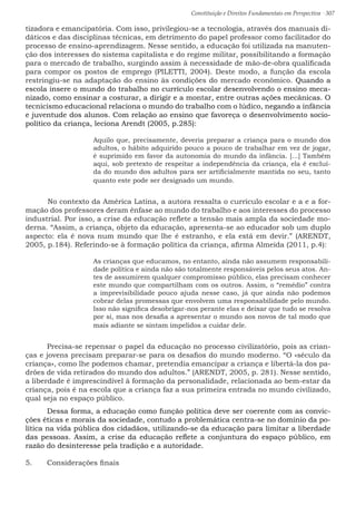 Constituição e Direitos Fundamentais em Perspectiva · 307
tizadora e emancipatória. Com isso, privilegiou-se a tecnologia, através dos manuais di-
dáticos e das disciplinas técnicas, em detrimento do papel professor como facilitador do
processo de ensino-aprendizagem. Nesse sentido, a educação foi utilizada na manuten-
ção dos interesses do sistema capitalista e do regime militar, possibilitando a formação
para o mercado de trabalho, surgindo assim à necessidade de mão-de-obra qualificada
para compor os postos de emprego (PILETTI, 2004). Deste modo, a função da escola
restringiu-se na adaptação do ensino às condições do mercado econômico. Quando a
escola insere o mundo do trabalho no currículo escolar desenvolvendo o ensino meca-
nizado, como ensinar a costurar, a dirigir e a montar, entre outras ações mecânicas. O
tecnicismo educacional relaciona o mundo do trabalho com o lúdico, negando a infância
e juventude dos alunos. Com relação ao ensino que favoreça o desenvolvimento socio-
político da criança, leciona Arendt (2005, p.285):
Aquilo que, precisamente, deveria preparar a criança para o mundo dos
adultos, o hábito adquirido pouco a pouco de trabalhar em vez de jogar,
é suprimido em favor da autonomia do mundo da infância. [...] Também
aqui, sob pretexto de respeitar a independência da criança, ela é excluí-
da do mundo dos adultos para ser artificialmente mantida no seu, tanto
quanto este pode ser designado um mundo.
No contexto da América Latina, a autora ressalta o currículo escolar e a e a for-
mação dos professores deram ênfase ao mundo do trabalho e aos interesses do processo
industrial. Por isso, a crise da educação reflete a tensão mais ampla da sociedade mo-
derna. “Assim, a criança, objeto da educação, apresenta-se ao educador sob um duplo
aspecto: ela é nova num mundo que lhe é estranho, e ela está em devir.” (ARENDT,
2005, p.184). Referindo-se à formação política da criança, afirma Almeida (2011, p.4):
As crianças que educamos, no entanto, ainda não assumem responsabili-
dade política e ainda não são totalmente responsáveis pelos seus atos. An-
tes de assumirem qualquer compromisso público, elas precisam conhecer
este mundo que compartilham com os outros. Assim, o “remédio” contra
a imprevisibilidade pouco ajuda nesse caso, já que ainda não podemos
cobrar delas promessas que envolvem uma responsabilidade pelo mundo.
Isso não significa desobrigar-nos perante elas e deixar que tudo se resolva
por si, mas nos desafia a apresentar o mundo aos novos de tal modo que
mais adiante se sintam impelidos a cuidar dele.
	 Precisa-se repensar o papel da educação no processo civilizatório, pois as crian-
ças e jovens precisam preparar-se para os desafios do mundo moderno. “O «século da
criança», como lhe podemos chamar, pretendia emancipar a criança e libertá-la dos pa-
drões de vida retirados do mundo dos adultos.” (ARENDT, 2005, p. 281). Nesse sentido,
a liberdade é imprescindível à formação da personalidade, relacionada ao bem-estar da
criança, pois é na escola que a criança faz a sua primeira entrada no mundo civilizado,
qual seja no espaço público.
	 Dessa forma, a educação como função política deve ser coerente com as convic-
ções éticas e morais da sociedade, contudo a problemática centra-se no domínio da po-
lítica na vida pública dos cidadãos, utilizando-se da educação para limitar a liberdade
das pessoas. Assim, a crise da educação reflete a conjuntura do espaço público, em
razão do desinteresse pela tradição e a autoridade.
5.	 Considerações finais
 