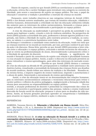 Constituição e Direitos Fundamentais em Perspectiva · 308
Diante do exposto, conclui-se que Arendt (2005) ao correlacionar a natalidade com
a educação, retirou-lhe o caráter biológico para introduzir esta categoria no contexto da
liberdade, pois ocorre o nascimento do sujeito no espaço público. Por isso, o papel da
educação é conservar a tradição e possibilitar a inserção da criança no mundo. 	
Porquanto, neste trabalho observou-se nas categorias teóricas de Arendt (1983;
2005) e nos demais autores analisados, que tratam da temática educação, cidadania e
direitos humanos, demonstrando a criticidade em face da educação utilitarista voltada
tão somente para os interesses da ordem socioeconômica, formando a criança para o
espaço privado, entretanto, desconsiderando a participação no espaço público.
	 A crise da educação na modernidade é perceptível na perda da autoridade e na
coação para legitimar o poder, criando o ciclo de violência simbólica. Na perspectiva de
Arent (2005) quando a autoridade dos pais, professores e demais agentes públicos é res-
peitada, não limita a liberdade do sujeito, pelo contrário preserva a tradição, os costu-
mes, os valores e a convivência harmônica entre todos.				 Outro ponto
em destaque é considerar a natalidade como essência da educação, tendo em vista que
as crianças inserem-se no mundo já construído, por isso, precisam conhecê-lo por meio
da ação e do discurso. Dessa feita, percebe-se que Arendt (2005) preconiza a inter-rela-
ção entre a educação e o espaço público, criticando o método tecnicista da educação, o
qual se centra na profissionalização do aluno, desconsiderando o pensamento crítico e
a liberdade de aprender do discente.				 Ademais, a significância do
mundo é formada a partir da consciência do sujeito com relação à pluralidade humana
e a sua atuação no espaço público. Assim, a ação e o discurso na educação permitem ao
aluno vislumbrar o ensino-aprendizagem, para além dos interesses do mercado econô-
mico.						 Percebe-se que Arendt (2005) destaca o contexto
de crise da educação na década de 60, precipuamente a realidade norte-americana e da
América Latina, ressaltando a necessidade da formação das crianças frente aos desafios
do mundo moderno, dando ênfase aos valores da tradição e da liberdade.	 Ressalta-se,
da mesma forma, o impacto negativo do ensino tradicional, impondo o autoritarismo e
o abuso de poder, fomentando a mecanização do ensino-aprendizagem.			
	 Assim, a crise da educação insere-se na desumanização das relações humanas,
pois os interesses socioeconômicos utilizaram o tecnicismo educacional para retirar o
caráter político e reflexivo da prática pedagógica, negligenciando a formação cidadã dos
alunos para assumirem as responsabilidades no espaço público.			 N e s s e
sentido, a atuação profissional do docente é primordial na compreensão das coisas do
mundo e no incentivo à participação política das pessoas, todavia o ensino tradicional
descuida da função social da educação: preparar o aluno para os desafios da vida mo-
derna. Assim, as futuras gerações precisam aprender as competências e habilidades
para atuarem no espaço coletivo, mediante a ação e o discurso.
REFERÊNCIAS
ALMEIDA, Vanessa Sievers de. Educação e Liberdade em Hanna Arendt. Educ.Pes-
qui. , São Paulo, v 34, n. 3, dezembro de 2008. Disponível em: http://www.scielo.br/
scielo.php?pid=S1517-97022008000300004script=sci_arttext. Acesso em: 22 de ju-
lho de 2014.
ANDRADE, Flávio Rovani de. A crise na educação de Hannah Arendt e a crítica às
concepções educacionais do pragmatismo. Revista Sul-americana de Filosofia e Edu-
cação – RESAFE. Número 10: maio/2008-outubro/2008. Disponível em: http://seer.
bce.unb.br/index.php/resafe/article/viewFile/5208/4378. Acesso em: 21 de julho de
2014.
 
