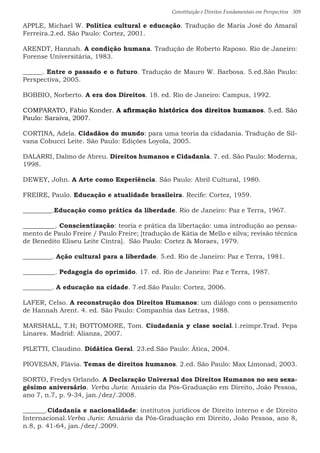 Constituição e Direitos Fundamentais em Perspectiva · 309
APPLE, Michael W. Política cultural e educação. Tradução de Maria José do Amaral
Ferreira.2.ed. São Paulo: Cortez, 2001.
ARENDT, Hannah. A condição humana. Tradução de Roberto Raposo. Rio de Janeiro:
Forense Universitária, 1983.
______. Entre o passado e o futuro. Tradução de Mauro W. Barbosa. 5.ed.São Paulo:
Perspectiva, 2005.
BOBBIO, Norberto. A era dos Direitos. 18. ed. Rio de Janeiro: Campus, 1992.
COMPARATO, Fábio Konder. A afirmação histórica dos direitos humanos. 5.ed. São
Paulo: Saraiva, 2007.
CORTINA, Adela. Cidadãos do mundo: para uma teoria da cidadania. Tradução de Sil-
vana Cobucci Leite. São Paulo: Edições Loyola, 2005.
DALARRI, Dalmo de Abreu. Direitos humanos e Cidadania. 7. ed. São Paulo: Moderna,
1998.
DEWEY, John. A Arte como Experiência. São Paulo: Abril Cultural, 1980.
FREIRE, Paulo. Educação e atualidade brasileira. Recife: Cortez, 1959.
_________.Educação como prática da liberdade. Rio de Janeiro: Paz e Terra, 1967.
__________. Conscientização: teoria e prática da libertação: uma introdução ao pensa-
mento de Paulo Freire / Paulo Freire; [tradução de Kátia de Mello e silva; revisão técnica
de Benedito Eliseu Leite Cintra]. São Paulo: Cortez  Moraes, 1979.
_________. Ação cultural para a liberdade. 5.ed. Rio de Janeiro: Paz e Terra, 1981.
__________. Pedagogia do oprimido. 17. ed. Rio de Janeiro: Paz e Terra, 1987.
_________. A educação na cidade. 7.ed.São Paulo: Cortez, 2006.
LAFER, Celso. A reconstrução dos Direitos Humanos: um diálogo com o pensamento
de Hannah Arent. 4. ed. São Paulo: Companhia das Letras, 1988.
MARSHALL, T.H; BOTTOMORE, Tom. Ciudadanía y clase social.1.reimpr.Trad. Pepa
Linares. Madrid: Alianza, 2007.
PILETTI, Claudino. Didática Geral. 23.ed.São Paulo: Ática, 2004.
PIOVESAN, Flávia. Temas de direitos humanos. 2.ed. São Paulo: Max Limonad, 2003.
SORTO, Fredys Orlando. A Declaração Universal dos Direitos Humanos no seu sexa-
gésimo aniversário. Verba Juris: Anuário da Pós-Graduação em Direito, João Pessoa,
ano 7, n.7, p. 9-34, jan./dez/.2008.
_______.Cidadania e nacionalidade: institutos jurídicos de Direito interno e de Direito
Internacional.Verba Juris: Anuário da Pós-Graduação em Direito, João Pessoa, ano 8,
n.8, p. 41-64, jan./dez/.2009.
 