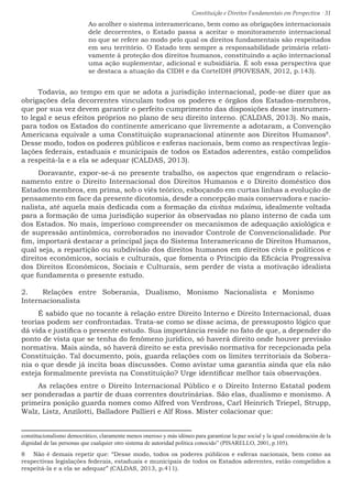 Constituição e Direitos Fundamentais em Perspectiva · 31
Ao acolher o sistema interamericano, bem como as obrigações internacionais
dele decorrentes, o Estado passa a aceitar o monitoramento internacional
no que se refere ao modo pelo qual os direitos fundamentais são respeitados
em seu território. O Estado tem sempre a responsabilidade primária relati-
vamente à proteção dos direitos humanos, constituindo a ação internacional
uma ação suplementar, adicional e subsidiária. É sob essa perspectiva que
se destaca a atuação da CIDH e da CorteIDH (PIOVESAN, 2012, p.143).
Todavia, ao tempo em que se adota a jurisdição internacional, pode-se dizer que as
obrigações dela decorrentes vinculam todos os poderes e órgãos dos Estados-membros,
que por sua vez devem garantir o perfeito cumprimento das disposições desse instrumen-
to legal e seus efeitos próprios no plano de seu direito interno. (CALDAS, 2013). No mais,
para todos os Estados do continente americano que livremente a adotaram, a Convenção
Americana equivale a uma Constituição supranacional atinente aos Direitos Humanos8
.
Desse modo, todos os poderes públicos e esferas nacionais, bem como as respectivas legis-
lações federais, estaduais e municipais de todos os Estados aderentes, estão compelidos
a respeitá-la e a ela se adequar (CALDAS, 2013).
Doravante, expor-se-á no presente trabalho, os aspectos que engendram o relacio-
namento entre o Direito Internacional dos Direitos Humanos e o Direito doméstico dos
Estados membros, em prima, sob o viés teórico, esboçando em curtas linhas a evolução de
pensamento em face da presente dicotomia, desde a concepção mais conservadora e nacio-
nalista, até aquela mais dedicada com a formação da civitas máxima, idealmente voltada
para a formação de uma jurisdição superior às observadas no plano interno de cada um
dos Estados. No mais, imperioso compreender os mecanismos de adequação axiológica e
de supressão antinômica, corroborados no inovador Controle de Convencionalidade. Por
fim, importará destacar a principal jaça do Sistema Interamericano de Direitos Humanos,
qual seja, a repartição ou subdivisão dos direitos humanos em direitos civis e políticos e
direitos econômicos, sociais e culturais, que fomenta o Principio da Eficácia Progressiva
dos Direitos Econômicos, Sociais e Culturais, sem perder de vista a motivação idealista
que fundamenta o presente estudo.
2.	 Relações entre Soberania, Dualismo, Monismo Nacionalista e Monismo
Internacionalista
É sabido que no tocante à relação entre Direito Interno e Direito Internacional, duas
teorias podem ser confrontadas. Trata-se como se disse acima, de pressuposto lógico que
dá vida e justifica o presente estudo. Sua importância reside no fato de que, a depender do
ponto de vista que se tenha do fenômeno jurídico, só haverá direito onde houver previsão
normativa. Mais ainda, só haverá direito se esta previsão normativa for recepcionada pela
Constituição. Tal documento, pois, guarda relações com os limites territoriais da Sobera-
nia o que desde já incita boas discussões. Como avistar uma garantia ainda que ela não
esteja formalmente prevista na Constituição? Urge identificar melhor tais observações.
As relações entre o Direito Internacional Público e o Direito Interno Estatal podem
ser ponderadas a partir de duas correntes doutrinárias. São elas, dualismo e monismo. A
primeira posição guarda nomes como Alfred von Verdross, Carl Heinrich Triepel, Strupp,
Walz, Listz, Anzilotti, Balladore Pallieri e Alf Ross. Mister colacionar que:
constitucionalismo democrático, claramente menos oneroso y más idóneo para garantizar la paz social y la igual consideración de la
dignidad de las personas que cualquier otro sistema de autoridad política conocido” (PISARELLO, 2001, p.105).
8  Não é demais repetir que: “Desse modo, todos os poderes públicos e esferas nacionais, bem como as
respectivas legislações federais, estaduais e municipais de todos os Estados aderentes, estão compelidos a
respeitá-la e a ela se adequar” (CALDAS, 2013, p.411).
 