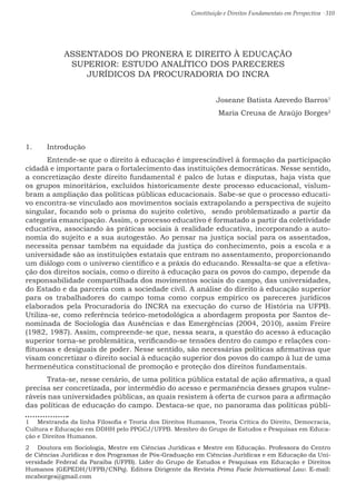 Constituição e Direitos Fundamentais em Perspectiva · 310
ASSENTADOS DO PRONERA E DIREITO À EDUCAÇÃO
SUPERIOR: ESTUDO ANALÍTICO DOS PARECERES
JURÍDICOS DA PROCURADORIA DO INCRA
Joseane Batista Azevedo Barros1
Maria Creusa de Araújo Borges2
1.	 Introdução
	 Entende-se que o direito à educação é imprescindível à formação da participação
cidadã e importante para o fortalecimento das instituições democráticas. Nesse sentido,
a concretização deste direito fundamental é palco de lutas e disputas, haja vista que
os grupos minoritários, excluídos historicamente deste processo educacional, vislum-
bram a ampliação das políticas públicas educacionais. Sabe-se que o processo educati-
vo encontra-se vinculado aos movimentos sociais extrapolando a perspectiva de sujeito
singular, focando sob o prisma do sujeito coletivo, sendo problematizado a partir da
categoria emancipação. Assim, o processo educativo é formatado a partir da coletividade
educativa, associando às práticas sociais à realidade educativa, incorporando a auto-
nomia do sujeito e a sua autogestão. Ao pensar na justiça social para os assentados,
necessita pensar também na equidade da justiça do conhecimento, pois a escola e a
universidade são as instituições estatais que entram no assentamento, proporcionando
um diálogo com o universo científico e a práxis do educando. Ressalta-se que a efetiva-
ção dos direitos sociais, como o direito à educação para os povos do campo, depende da
responsabilidade compartilhada dos movimentos sociais do campo, das universidades,
do Estado e da parceria com a sociedade civil. A análise do direito à educação superior
para os trabalhadores do campo toma como corpus empírico os pareceres jurídicos
elaborados pela Procuradoria do INCRA na execução do curso de História na UFPB.
Utiliza-se, como referência teórico-metodológica a abordagem proposta por Santos de-
nominada de Sociologia das Ausências e das Emergências (2004, 2010), assim Freire
(1982, 1987). Assim, compreende-se que, nessa seara, a questão do acesso à educação
superior torna-se problemática, verificando-se tensões dentro do campo e relações con-
flituosas e desiguais de poder. Nesse sentido, são necessárias políticas afirmativas que
visam concretizar o direito social à educação superior dos povos do campo à luz de uma
hermenêutica constitucional de promoção e proteção dos direitos fundamentais.
	Trata-se, nesse cenário, de uma política pública estatal de ação afirmativa, a qual
precisa ser concretizada, por intermédio do acesso e permanência desses grupos vulne-
ráveis nas universidades públicas, as quais resistem à oferta de cursos para a afirmação
das políticas de educação do campo. Destaca-se que, no panorama das políticas públi-
1  Mestranda da linha Filosofia e Teoria dos Direitos Humanos, Teoria Crítica do Direito, Democracia,
Cultura e Educação em DDHH pelo PPGCJ/UFPB. Membro do Grupo de Estudos e Pesquisas em Educa-
ção e Direitos Humanos.
2  Doutora em Sociologia, Mestre em Ciências Jurídicas e Mestre em Educação. Professora do Centro
de Ciências Jurídicas e dos Programas de Pós-Graduação em Ciências Jurídicas e em Educação da Uni-
versidade Federal da Paraíba (UFPB). Líder do Grupo de Estudos e Pesquisas em Educação e Direitos
Humanos (GEPEDH/UFPB/CNPq). Editora Dirigente da Revista Prima Facie International Law. E-mail:
mcaborges@gmail.com
 