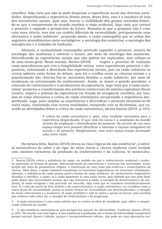 Constituição e Direitos Fundamentais em Perspectiva · 312
científico, haja vista que não se pode desprezar a experiência social das diversas socie-
dades, desperdiçando a experiência desses povos, dessa feita, esta é a bandeira de luta
dos movimentos sociais, qual seja: buscar a visibilidade dos grupos excluídos.Enten-
de-se que a compreensão do mundo exorbita a visão ocidental, haja vista que contrai
o presente e expande a perspectiva do futuro. Ressalta-se que a proposta não é criar
uma nova ciência, mas sim um modelo diferente de racionalidade, precipuamente uma
alternativa à razão indolente3
, propondo assim, a razão cosmopolita que se utiliza dos
seguintes procedimentos meta-sociológicos: a sociologia das ausências; a sociologia das
emergências e o trabalho de tradução.	
	 Ademais, a racionalidade cosmopolita pretende expandir o presente, através da
sociologia das ausências e contrair o futuro, por meio da sociologia das ausências,
diversificando as experiências sociais que não podem ser explicados, sem utilizar-se
de uma teoria geral. Nesse sentido, Santos (2010)	 sugere o processo de tradução
como procedimento que cria a integibilidade mútua entre experiências possíveis e dis-
poníveis, valorizando a identidade das experiências sociais, pois na razão indolente os
outros saberes estão foram do debate, pois há o conflito entre as ciências sociais e a
popularização das ciências.Faz-se necessário desafiar a razão indolente, por meio de
mudanças na estruturação do conhecimento. Assim, se insere o grande paradoxo: a
extensão do conhecimento e o atrofiamento da experiência, haja vista que a razão meto-
nímia4
propiciou a transformação dos artefatos intelectuais do sistema capitalista.Nesse
cenário, impera a pobreza da experiência em função da arrogância científica, por isso,
tem-se como alternativa a crítica da razão metonímica recuperando a experiência des-
perdiçada. Logo, para ampliar as experiências e diversificar o presente necessita-se de
outra razão, coexistindo com outras totalidades, rompendo com as dicotomias, que ca-
mufla as identidades.Sobre a crítica da razão metonímica, afirma Santos (2010, p.101):
A crítica da razão metonímica é, pois, uma condição necessária para a
experiência desperdiçada. O que está em causa é a ampliação do mundo
através da ampliação e diversificação do presente. Só através de um novo
espaço-tempo será possível identificar e valorizar a riqueza inesgotável do
mundo e do presente. Simplesmente, esse novo espaço-tempo pressupõe
uma outra razão.
	 Da mesma feita, Santos (2010) elenca as cinco lógicas da não-existência5
, a saber:
a) monocultura do saber e do rigor do saber (torna a ciência moderna como verdade
com cânones exclusivos da produção do conhecimento e da cultura); b) monocultu-
3  Santos (2010) critica a indolência da razão, na medida em que o conhecimento ocidental e moder-
no padroniza as formas de pensar, desconsiderando as experiências e vivencias das sociedades, assim
propõe por meio do pensamento utópico, a construção de uma visão pós-moderna e emancipatória da
ciência. Além disso, a razão indolente transforma os interesses hegemônicos em interesses verdadeiros.
Ademais, a indolência da razão possui quatro formas da razão indolente, do conhecimento hegemônico
filosófico e científico, a saber: a) a razão impotente (é uma razão inerte, pois defende que não pode fazer
nada diante das necessidades sociais, que são exteriores à razão, a exemplo do determinismo e do rea-
lismo); b) razão arrogante ( não pretende ser exercida, haja vista que se considera incondicionalmente
livre. É o caso da teoria do livre arbítrio e do construtivismo); c) razão metonímica ( se considera como a
única forma de racionalidade, assim as outras formas de racionalidade são desconsideradas, a exemplo
da teoria reducionista e o dualismo); d) razão proléptica ( não se aplica a pensa no futuro, pois acredita
que conhece tudo sobre ele, a exemplo do evolucionismo e do progresso).
4  A razão metonímica é uma razão seletiva que se centra na ideia de totalidade, pois reflete a compre-
ensão ocidental do mundo.
5  A não-existência materializa-se pela perspectiva natural da inferioridade. Conforme Santos (2010,
p.103): “De acordo com esta lógica, a não-existência é produzida sob a forma de inferioridade insuperável
porque natural. Quem é inferior, porque é insuperavelmente inferior, não pode ser uma alternativa cre-
 