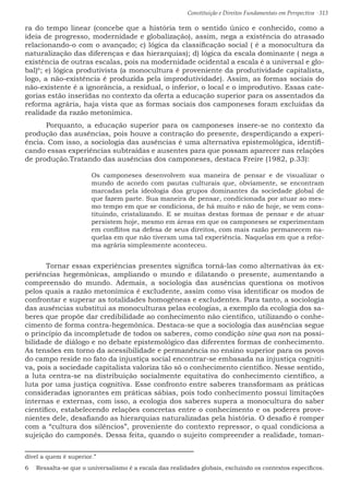 Constituição e Direitos Fundamentais em Perspectiva · 313
ra do tempo linear (concebe que a história tem o sentido único e conhecido, como a
ideia de progresso, modernidade e globalização), assim, nega a existência do atrasado
relacionando-o com o avançado; c) lógica da classificação social ( é a monocultura da
naturalização das diferenças e das hierarquias); d) lógica da escala dominante ( nega a
existência de outras escalas, pois na modernidade ocidental a escala é a universal e glo-
bal)6
; e) lógica produtivista (a monocultura é proveniente da produtividade capitalista,
logo, a não-existência é produzida pela improdutividade). Assim, as formas sociais do
não-existente é a ignorância, a residual, o inferior, o local e o improdutivo. Essas cate-
gorias estão inseridas no contexto da oferta a educação superior para os assentados da
reforma agrária, haja vista que as formas sociais dos camponeses foram excluídas da
realidade da razão metonímica. 		
	 Porquanto, a educação superior para os camponeses insere-se no contexto da
produção das ausências, pois houve a contração do presente, desperdiçando a experi-
ência. Com isso, a sociologia das ausências é uma alternativa epistemológica, identifi-
cando essas experiências subtraídas e ausentes para que possam aparecer nas relações
de produção.Tratando das ausências dos camponeses, destaca Freire (1982, p.33):
Os camponeses desenvolvem sua maneira de pensar e de visualizar o
mundo de acordo com pautas culturais que, obviamente, se encontram
marcadas pela ideologia doa grupos dominantes da sociedade global de
que fazem parte. Sua maneira de pensar, condicionada por atuar ao mes-
mo tempo em que se condiciona, de há muito e não de hoje, se vem cons-
tituindo, cristalizando. E se muitas destas formas de pensar e de atuar
persistem hoje, mesmo em áreas em que os camponeses se experimentam
em conflitos na defesa de seus direitos, com mais razão permanecem na-
quelas em que não tiveram uma tal experiência. Naquelas em que a refor-
ma agrária simplesmente aconteceu.
	 Tornar essas experiências presentes significa torná-las como alternativas às ex-
periências hegemônicas, ampliando o mundo e dilatando o presente, aumentando a
compreensão do mundo. Ademais, a sociologia das ausências questiona os motivos
pelos quais a razão metonímica é excludente, assim como visa identificar os modos de
confrontar e superar as totalidades homogêneas e excludentes. Para tanto, a sociologia
das ausências substitui as monoculturas pelas ecologias, a exemplo da ecologia dos sa-
beres que propõe dar credibilidade ao conhecimento não científico, utilizando o conhe-
cimento de forma contra-hegemônica. Destaca-se que a sociologia das ausências segue
o princípio da incompletude de todos os saberes, como condição sine qua non na possi-
bilidade de diálogo e no debate epistemológico das diferentes formas de conhecimento.
As tensões em torno da acessibilidade e permanência no ensino superior para os povos
do campo reside no fato da injustiça social encontrar-se embasada na injustiça cogniti-
va, pois a sociedade capitalista valoriza tão só o conhecimento científico. Nesse sentido,
a luta centra-se na distribuição socialmente equitativa do conhecimento científico, a
luta por uma justiça cognitiva. Esse confronto entre saberes transformam as práticas
consideradas ignorantes em práticas sábias, pois todo conhecimento possui limitações
internas e externas, com isso, a ecologia dos saberes supera a monocultura do saber
científico, estabelecendo relações concretas entre o conhecimento e os poderes prove-
nientes dele, desafiando as hierarquias naturalizadas pela história. O desafio é romper
com a “cultura dos silêncios”, proveniente do contexto repressor, o qual condiciona a
sujeição do camponês. Dessa feita, quando o sujeito compreender a realidade, toman-
dível a quem é superior.”
6  Ressalta-se que o universalismo é a escala das realidades globais, excluindo os contextos específicos.
 