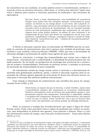 Constituição e Direitos Fundamentais em Perspectiva · 314
do consciência da sua condição, só assim poderá ocorrer à transformação, mediante a
inserção crítica no processo educativo. Além disso, a “cultura dos silêncios” impõe seus
mitos e falácias para manter a estrutura opressora do latifúndio e dos interesses do
agronegócio.
Daí que, frente a estas, fatalistamente, esta modalidade de consciência
busque suas razões fora das situações mesmas, encontrando-as quase
sempre, no destino ou no castigo divino. A este nível, não é possível, re-
almente, uma percepção estrutural dos problemas de que resultaria sua
inserção crítica no processo de transformação. Isto só é possível quando,
através de uma permanente mobilização dos camponeses, de sua parti-
cipação ativa numa prática política, na defesa de seus interesses e na
compreensão de que estes não devem ser antagônicos aos de seus com-
panheiros, trabalhadores urbanos, conseguem superar o estado de Gold-
man chama de “consciência real” pelo “ máximo de consciência possível”.
(FREIRE, 1982, p.34)						
	 O direito à educação superior para os assentados do PRONERA precisa ser pen-
sada no contexto do assentamento, pois não é apenas uma unidade de produção, mas
também é uma unidade cultural produção ( FREIRE, 1982), por isso, a necessidade da
educação dialógica na formação do sujeito como agente da ação social.
	 Busca-se, outrossim, a ecologia das temporalidades que rompe com a lógica do
tempo linear , entendendo que a subjetividade e a identidade da pessoa perdura por um
dado momento. De tal modo, na perspectiva da sociologia das ausências há a constru-
ção de tempos e temporalidades, libertando as práticas sociais, a exemplo no processo
de devolução da temporalidade do povo camponês.			
	 Os movimentos sociais do campo lutam contra a exclusão e a discriminação fo-
mentada pela globalização neoliberal, assim, o direito à educação superior para os as-
sentados da reforma agrária depende da articulação de forças dos diversos setores so-
ciais para a execução das políticas públicas educacionais.	
	 Com relação à valorização do conhecimento não científico dos povos do campo,
ressalta Freire (1982, p.32):
Desta forma, se esquece de que as técnicas, o saber científico, assim como
o procedimento empírico dos camponeses se encontram condicionados
histórico-culturalmente tanto as técnicas dos especialistas quanto o com-
portamento empírico dos camponeses. Subestimar a capacidade criadora
e recriadora dos camponeses, desprezar seus conhecimentos, não importa
o nível em que se achem, tentar “enchê-los” com o que os técnicos lhes
parece certo, são expressões, em última análise, da ideologia dominante.
	 Nisto, se instaura a ecologia dos reconhecimentos7
que segue a lógica da classi-
ficação social, tendo como principal crítica a lógica da produção que conduz as ausên-
cias, pois desqualifica as práticas dos agentes, suas práticas e saberes. Essa é a luta
dos movimentos sociais do campo, uma luta pelo reconhecimento.	 Como aduz Santos
(2010, p.111):
7  Destaca-se que a ecologia do reconhecimento expõe como gênese da lógica excludente, a colonização
capitalista, que determinou o que seria diferente e desigual. Assim, a colonização inseriu as relações de
hierarquia nas relações de classe, de cultura, de língua, raças, sexo entre outras. “A colonialidade do
poder capitalista moderno e ocidental consiste em identificar a diferença com desigualdade, ao mesmo
tempo que se arroga o privilégio de determinar quem é igual e quem é diferente.” ( SANTOS, 2010, p.110)
 