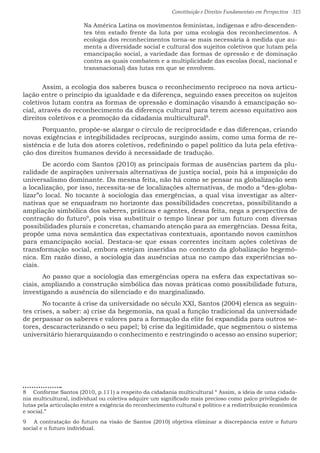 Constituição e Direitos Fundamentais em Perspectiva · 315
Na América Latina os movimentos feministas, indígenas e afro-descenden-
tes têm estado frente da luta por uma ecologia dos reconhecimentos. A
ecologia dos reconhecimentos torna-se mais necessária à medida que au-
menta a diversidade social e cultural dos sujeitos coletivos que lutam pela
emancipação social, a variedade das formas de opressão e de dominação
contra as quais combatem e a multiplicidade das escolas (local, nacional e
transnacional) das lutas em que se envolvem.
	 Assim, a ecologia dos saberes busca o reconhecimento recíproco na nova articu-
lação entre o princípio da igualdade e da diferença, seguindo esses preceitos os sujeitos
coletivos lutam contra as formas de opressão e dominação visando à emancipação so-
cial, através do reconhecimento da diferença cultural para terem acesso equitativo aos
direitos coletivos e a promoção da cidadania multicultural8
.	
	 Porquanto, propõe-se alargar o círculo de reciprocidade e das diferenças, criando
novas exigências e integibilidades recíprocas, surgindo assim, como uma forma de re-
sistência e de luta dos atores coletivos, redefinindo o papel político da luta pela efetiva-
ção dos direitos humanos devido à necessidade de tradução.		
	 De acordo com Santos (2010) as principais formas de ausências partem da plu-
ralidade de aspirações universais alternativas de justiça social, pois há a imposição do
universalismo dominante. Da mesma feita, não há como se pensar na globalização sem
a localização, por isso, necessita-se de localizações alternativas, de modo a “des-globa-
lizar”o local. No tocante à sociologia das emergências, a qual visa investigar as alter-
nativas que se enquadram no horizonte das possibilidades concretas, possibilitando a
ampliação simbólica dos saberes, práticas e agentes, dessa feita, nega a perspectiva de
contração do futuro9
, pois visa substituir o tempo linear por um futuro com diversas
possibilidades plurais e concretas, chamando atenção para as emergências. Dessa feita,
propõe uma nova semântica das expectativas contextuais, apontando novos caminhos
para emancipação social. Destaca-se que essas correntes incitam ações coletivas de
transformação social, embora estejam inseridas no contexto da globalização hegemô-
nica. Em razão disso, a sociologia das ausências atua no campo das experiências so-
ciais.				
	 Ao passo que a sociologia das emergências opera na esfera das expectativas so-
ciais, ampliando a construção simbólica das novas práticas como possibilidade futura,
investigando a ausência do silenciado e do marginalizado.					
	 No tocante à crise da universidade no século XXI, Santos (2004) elenca as seguin-
tes crises, a saber: a) crise da hegemonia, na qual a função tradicional da universidade
de perpassar os saberes e valores para a formação da elite foi expandida para outros se-
tores, descaracterizando o seu papel; b) crise da legitimidade, que segmentou o sistema
universitário hierarquizando o conhecimento e restringindo o acesso ao ensino superior;
8  Conforme Santos (2010, p.111) a respeito da cidadania multicultural “ Assim, a ideia de uma cidada-
nia multicultural, individual ou coletiva adquire um significado mais precioso como palco privilegiado de
lutas pela articulação entre a exigência do reconhecimento cultural e político e a redistribuição econômica
e social.”
9  A contratação do futuro na visão de Santos (2010) objetiva eliminar a discrepância entre o futuro
social e o futuro individual.
 