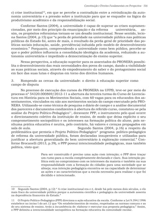Constituição e Direitos Fundamentais em Perspectiva · 316
c) crise institucional10
, em que se percebe a contradição entre a reivindicação da auto-
nomia universitária e a pressão sobre a instituição para que se enquadre na lógica do
produtivismo acadêmico e da responsabilização social.		
	 Conforme Santos (2004), a universidade é capaz de superar as crises supramen-
cionadas, por meio dos princípio da emancipação e da reforma 	 universitária, as-
sim, os propósitos reformistas tornam-se um desafio institucional. Nesse sentido, lecio-
na Santos (2004, p.15) que “a perda de prioridade na universidade pública nas políticas
públicas do Estado foi, antes de mais, o resultado da perda geral de prioridade das po-
líticas sociais (educação, saúde, previdência) induzida pelo modelo de desenvolvimento
econômico.”	Porquanto, compreendendo a universidade como bem público, percebe-se
que o poder público influencia a consolidação ideológica da academia, reduzindo a au-
tonomia universitária e impedindo a democratização do ensino superior. 			
	 Nessa perspectiva, a educação superior para os assentados do PRONERA possibi-
lita o desenvolvimento das reais necessidades dos povos do campo, dando a visibilidade
as suas práticas sociais, através do empoderamento do saber e do protagonismo social
em face das suas lutas e disputas em torno dos direitos humanos.
3.	 Rompendo as cercas da universidade: o direito à educação superior como
campo de disputa
	 No processo de execução dos cursos do PRONERA na UFPB, teve-se por meio do
processo nº 54320.000869/2012-11 a abertura da terceira turma do Curso de Licencia-
tura em História para os Movimentos Sociais, com 60 vagas para os educandos dos as-
sentamentos, vinculados ou não aos movimentos sociais do campo executado pelo PRO-
NERA. Utilizando-se como técnica de pesquisa o diário de campo e a análise documental
dos pareceres e documentos condizentes à abertura do referido curso, constatou-se pela
análise do Projeto Político-Pedagógico11
, doravante PPP, o instrumento pelo qual ocorre
o direcionamento coletivo da instituição de ensino, de modo que deixa explícito o seu
comprometimento sociopolítico e os interesses na formação política do aluno, pois ne-
nhuma prática educativa é neutra, pelo contrário, há valores e crenças propagados em
sala de aula. 					 Segundo Santos (2004, p.16) a respeito da
problemática que permeia o Projeto Político-Pedagógico	“ programa político-pedagógico
de reforma da universidade pública, foram declaradas insuperáveis e utilizadas para
justificar a abertura generalizada do bem universitário à exploração comercial.” Con-
forme Brocanelli (2013, p.39), o PPP possui intencionalidade pedagógicas, mas também
política, visto que:
Para ser construído é preciso uma ação com intenção; o PPP deve traçar
um rumo para a escola completamente declarado e claro. Sua intenção po-
lítica está no compromisso com os interesses da maioria e também na sua
responsabilidade com a formação do cidadão para uma sociedade que se
almeja; sua intenção pedagógica encontra-se na capacidade de determinar
as ações e as características que a escola necessita para realiz