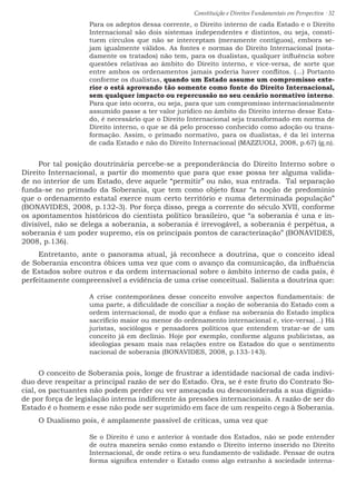 Constituição e Direitos Fundamentais em Perspectiva · 32
Para os adeptos dessa corrente, o Direito interno de cada Estado e o Direito
Internacional são dois sistemas independentes e distintos, ou seja, consti-
tuem círculos que não se interceptam (meramente contíguos), embora se-
jam igualmente válidos. As fontes e normas do Direito Internacional (nota-
damente os tratados) não tem, para os dualistas, qualquer influência sobre
questões relativas ao âmbito do Direito interno, e vice-versa, de sorte que
entre ambos os ordenamentos jamais poderia haver conflitos. (...) Portanto
conforme os dualistas, quando um Estado assume um compromisso exte-
rior o está aprovando tão somente como fonte do Direito Internacional,
sem qualquer impacto ou repercussão no seu cenário normativo interno.
Para que isto ocorra, ou seja, para que um compromisso internacionalmente
assumido passe a ter valor jurídico no âmbito do Direito interno desse Esta-
do, é necessário que o Direito Internacional seja transformado em norma de
Direito interno, o que se dá pelo processo conhecido como adoção ou trans-
formação. Assim, o primado normativo, para os dualistas, é da lei interna
de cada Estado e não do Direito Internacional (MAZZUOLI, 2008, p.67) (g.n).
Por tal posição doutrinária percebe-se a preponderância do Direito Interno sobre o
Direito Internacional, a partir do momento que para que esse possa ter alguma valida-
de no interior de um Estado, deve aquele “permitir” ou não, sua entrada. Tal separação
funda-se no primado da Soberania, que tem como objeto fixar “a noção de predomínio
que o ordenamento estatal exerce num certo território e numa determinada população”
(BONAVIDES, 2008, p.132-3). Por força disso, prega a corrente do século XVII, conforme
os apontamentos históricos do cientista político brasileiro, que “a soberania é una e in-
divisível, não se delega a soberania, a soberania é irrevogável, a soberania é perpétua, a
soberania é um poder supremo, eis os principais pontos de caracterização” (BONAVIDES,
2008, p.136).
Entretanto, ante o panorama atual, já reconhece a doutrina, que o conceito ideal
de Soberania encontra óbices uma vez que com o avanço da comunicação, da influência
de Estados sobre outros e da ordem internacional sobre o âmbito interno de cada país, é
perfeitamente compreensível a evidência de uma crise conceitual. Salienta a doutrina que:
A crise contemporânea desse conceito envolve aspectos fundamentais: de
uma parte, a dificuldade de conciliar a noção de soberania do Estado com a
ordem internacional, de modo que a ênfase na soberania do Estado implica
sacrifício maior ou menor do ordenamento internacional e, vice-versa(...) Há
juristas, sociólogos e pensadores políticos que entendem tratar-se de um
conceito já em declínio. Hoje por exemplo, conforme alguns publicistas, as
ideologias pesam mais nas relações entre os Estados do que o sentimento
nacional de soberania (BONAVIDES, 2008, p.133-143).
O conceito de Soberania pois, longe de frustrar a identidade nacional de cada indivi-
duo deve respeitar a principal razão de ser do Estado. Ora, se é este fruto do Contrato So-
cial, os pactuantes não podem perder ou ver ameaçada ou desconsiderada a sua dignida-
de por força de legislação interna indiferente às pressões internacionais. A razão de ser do
Estado é o homem e esse não pode ser suprimido em face de um respeito cego à Soberania.
O Dualismo pois, é amplamente passível de críticas, uma vez que
Se o Direito é uno e anterior à vontade dos Estados, não se pode entender
de outra maneira senão como estando o Direito interno inserido no Direito
Internacional, de onde retira o seu fundamento de validade. Pensar de outra
forma significa entender o Estado como algo estranho à sociedade interna-
 