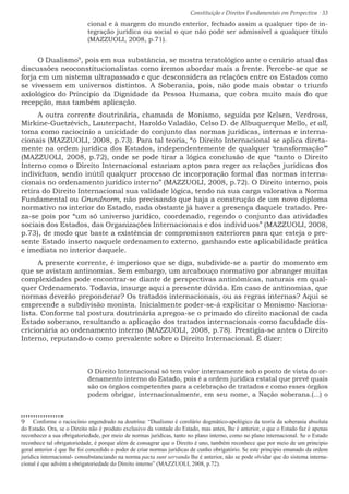 Constituição e Direitos Fundamentais em Perspectiva · 33
cional e à margem do mundo exterior, fechado assim a qualquer tipo de in-
tegração jurídica ou social o que não pode ser admissível a qualquer título
(MAZZUOLI, 2008, p.71).
O Dualismo9
, pois em sua substância, se mostra teratológico ante o cenário atual das
discussões neoconstitucionalistas como iremos abordar mais a frente. Percebe-se que se
forja em um sistema ultrapassado e que desconsidera as relações entre os Estados como
se vivessem em universos distintos. A Soberania, pois, não pode mais obstar o triunfo
axiológico do Principio da Dignidade da Pessoa Humana, que cobra muito mais do que
recepção, mas também aplicação.
A outra corrente doutrinária, chamada de Monismo, seguida por Kelsen, Verdross,
Mirkine-Guetzévich, Lauterpacht, Haroldo Valadão, Celso D. de Albuquerque Mello, et all,
toma como raciocínio a unicidade do conjunto das normas jurídicas, internas e interna-
cionais (MAZZUOLI, 2008, p.73). Para tal teoria, “o Direito Internacional se aplica direta-
mente na ordem jurídica dos Estados, independentemente de qualquer ‘transformação’”
(MAZZUOLI, 2008, p.72), onde se pode tirar a lógica conclusão de que “tanto o Direito
Interno como o Direito Internacional estariam aptos para reger as relações jurídicas dos
indivíduos, sendo inútil qualquer processo de incorporação formal das normas interna-
cionais no ordenamento jurídico interno” (MAZZUOLI, 2008, p.72). O Direito interno, pois
retira do Direito Internacional sua validade lógica, tendo na sua carga valorativa a Norma
Fundamental ou Grundnorm, não precisando que haja a construção de um novo diploma
normativo no interior do Estado, nada obstante já haver a presença daquele tratado. Pre-
za-se pois por “um só universo jurídico, coordenado, regendo o conjunto das atividades
sociais dos Estados, das Organizações Internacionais e dos indivíduos” (MAZZUOLI, 2008,
p.73), de modo que baste a existência de compromissos exteriores para que esteja o pre-
sente Estado inserto naquele ordenamento externo, ganhando este aplicabilidade prática
e imediata no interior daquele.
A presente corrente, é imperioso que se diga, subdivide-se a partir do momento em
que se avistam antinomias. Sem embargo, um arcabouço normativo por abranger muitas
complexidades pode encontrar-se diante de perspectivas antinômicas, naturais em qual-
quer Ordenamento. Todavia, insurge aqui a presente dúvida. Em caso de antinomias, que
normas deverão preponderar? Os tratados internacionais, ou as regras internas? Aqui se
empreende a subdivisão monista. Inicialmente poder-se-á explicitar o Monismo Naciona-
lista. Conforme tal postura doutrinária apregoa-se o primado do direito nacional de cada
Estado soberano, resultando a aplicação dos tratados internacionais como faculdade dis-
cricionária ao ordenamento interno (MAZZUOLI, 2008, p.78). Prestigia-se antes o Direito
Interno, reputando-o como prevalente sobre o Direito Internacional. É dizer:
O Direito Internacional só tem valor internamente sob o ponto de vista do or-
denamento interno do Estado, pois é a ordem jurídica estatal que prevê quais
são os órgãos competentes para a celebração de tratados e como esses órgãos
podem obrigar, internacionalmente, em seu nome, a Nação soberana.(...) o
9  Conforme o raciocínio engendrado na doutrina: “Dualismo é corolário dogmático-apológico da teoria da soberania absoluta
do Estado. Ora, se o Direito não é produto exclusivo da vontade do Estado, mas antes, lhe é anterior, o que o Estado faz é apenas
reconhecer a sua obrigatoriedade, por meio de normas jurídicas, tanto no plano interno, como no plano internacional. Se o Estado
reconhece tal obrigatoriedade, é porque além de consagrar que o Direito é uno, também reconhece que por meio de um principio
geral anterior é que lhe foi concedido o poder de criar normas jurídicas de cunho obrigatório. Se este principio emanado da ordem
jurídica internacional- consubstanciando na norma pacta sunt servanda lhe é anterior, não se pode olvidar que do sistema interna-
cional é que advém a obrigatoriedade do Direito interno” (MAZZUOLI, 2008, p.72).
 