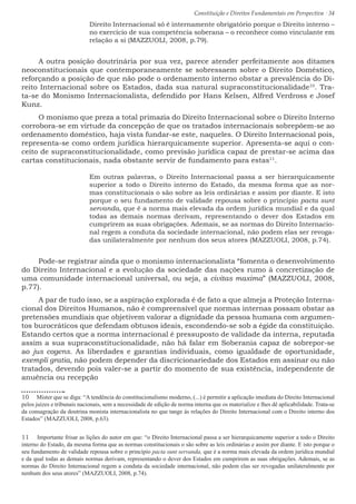 Constituição e Direitos Fundamentais em Perspectiva · 34
Direito Internacional só é internamente obrigatório porque o Direito interno –
no exercício de sua competência soberana – o reconhece como vinculante em
relação a si (MAZZUOLI, 2008, p.79).
A outra posição doutrinária por sua vez, parece atender perfeitamente aos ditames
neoconstitucionais que contemporaneamente se sobressaem sobre o Direito Doméstico,
reforçando a posição de que não pode o ordenamento interno obstar a prevalência do Di-
reito Internacional sobre os Estados, dada sua natural supraconstitucionalidade10
. Tra-
ta-se do Monismo Internacionalista, defendido por Hans Kelsen, Alfred Verdross e Josef
Kunz.
O monismo que preza a total primazia do Direito Internacional sobre o Direito Interno
corrobora-se em virtude da concepção de que os tratados internacionais sobrepõem-se ao
ordenamento doméstico, haja vista fundar-se este, naqueles. O Direito Internacional pois,
representa-se como ordem jurídica hierarquicamente superior. Apresenta-se aqui o con-
ceito de supraconstitucionalidade, como previsão jurídica capaz de prestar-se acima das
cartas constitucionais, nada obstante servir de fundamento para estas11
.
Em outras palavras, o Direito Internacional passa a ser hierarquicamente
superior a todo o Direito interno do Estado, da mesma forma que as nor-
mas constitucionais o são sobre as leis ordinárias e assim por diante. E isto
porque o seu fundamento de validade repousa sobre o princípio pacta sunt
servanda, que é a norma mais elevada da ordem jurídica mundial e da qual
todas as demais normas derivam, representando o dever dos Estados em
cumprirem as suas obrigações. Ademais, se as normas do Direito Internacio-
nal regem a conduta da sociedade internacional, não podem elas ser revoga-
das unilateralmente por nenhum dos seus atores (MAZZUOLI, 2008, p.74).
Pode-se registrar ainda que o monismo internacionalista “fomenta o desenvolvimento
do Direito Internacional e a evolução da sociedade das nações rumo à concretização de
uma comunidade internacional universal, ou seja, a civitas maxima” (MAZZUOLI, 2008,
p.77).
A par de tudo isso, se a aspiração explorada é de fato a que almeja a Proteção Interna-
cional dos Direitos Humanos, não é compreensível que normas internas possam obstar as
pretensões mundiais que objetivem valorar a dignidade da pessoa humana com argumen-
tos burocráticos que defendam obtusos ideais, escondendo-se sob a égide da constituição.
Estando certos que a norma internacional é pressuposto de validade da interna, reputada
assim a sua supraconstitucionalidade, não há falar em Soberania capaz de sobrepor-se
ao jus cogens. As liberdades e garantias individuais, como igualdade de oportunidade,
exempli gratia, não podem depender da discricionariedade dos Estados em assinar ou não
tratados, devendo pois valer-se a partir do momento de sua existência, independente de
anuência ou recepção
10  Mister que se diga: “A tendência do constitucionalismo moderno, (...) é permitir a aplicação imediata do Direito Internacional
pelos juízes e tribunais nacionais, sem a necessidade de edição de norma interna que os materialize e lhes dê aplicabilidade. Trata-se
da consagração da doutrina monista internacionalista no que tange às relações do Direito Internacional com o Direito interno dos
Estados” (MAZZUOLI, 2008, p.63).
11  Importante frisar as lições do autor em que: “o Direito Internacional passa a ser hierarquicamente superior a todo o Direito
interno do Estado, da mesma forma que as normas constitucionais o são sobre as leis ordinárias e assim por diante. E isto porque o
seu fundamento de validade repousa sobre o princípio pacta sunt servanda, que é a norma mais elevada da ordem jurídica mundial
e da qual todas as demais normas derivam, representando o dever dos Estados em cumprirem as suas obrigações. Ademais, se as
normas do Direito Internacional regem a conduta da sociedade internacional, não podem elas ser revogadas unilateralmente por
nenhum dos seus atores” (MAZZUOLI, 2008, p.74).
 