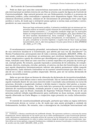 Constituição e Direitos Fundamentais em Perspectiva · 35
3.	 Do Controle de Convencionalidade
Pode-se dizer que uma das características marcantes do reconhecimento da jurisdi-
ção internacional no âmbito interno de um País se orienta a partir da figura do Controle de
Convencionalidade. Algo natural presente em um Ordenamento Jurídico é a presença da
antinomia jurídica, como contradição e oposição entre dispositivos legais. Para tanto, as
clássicas doutrinas jurídicas, utilizam-se de mecanismos de priorização entre uma regra
jurídica e outra, de modo que o intérprete possa aplicar a norma mais acertada e corres-
pondente ao caso concreto. Pode-se dizer que:
Para que haja antinomia jurídica, é primeira condição que as normas que ex-
pressam ordens ao mesmo sujeito emanem de autoridades competentes num
mesmo âmbito normativo. [...] A segunda condição exige que as instruções
dadas ao comportamento do receptor se contradigam, pois, para obedecê-las,
ele deve também desobedecê-las. Essa condição é lógica. É preciso, pois,
determinar quando duas normas, formalmente, se contradizem. [...] É preci-
so, pois, considerar a terceira hipótese: o sujeito tem de ficar numa posição
insustentável, isto é, não terá qualquer recurso para livrar-se dela (FERRAZ
JR. 2008, p.177-178).
O escalonamento normativo piramidal, naturalmente kelseniano, prevê que no topo
de sua estrutura localiza-se a Constituição, que advém por sua vez da Grundnorm12
ou
Norma Fundamental, pressuposto-mor de todo o sistema abalizado. (KELSEN, 2006). As-
sim sendo, costuma-se solucionar as antinomias que envolvam legislações hierarquica-
mente congruentes a partir de critérios que identifiquem a precisão e o esclarecimento do
tema, tomando como ideal ao caso concreto a norma específica em prejuízo da norma ge-
ral, exempli gratia. No entanto, quando reputada a antinomia de lei ordinária, lei comple-
mentar, decreto, resolução, circular, portaria, et caterva, em face da Constituição, ver-se-á
que aquele dispositivo hierarquicamente inferior não poderá permanecer válido naquele
ordenamento, nada obstante contraditar-se às normas constitucionais que dão vida e ra-
zão de ser a todo o sistema jurídico impactado. Deverá, pois ser tal norma declarada de
pronto, inconstitucional.
Sabe-se que são duas as formas de obtenção da declaração de inconstitucionalidade.
Há falar tanto o meio difuso como o meio concentrado. Diz-se controle difuso ou incidental
aquele realizado diante de um caso concreto onde é suscitado uma antinomia no curso do
processo, devendo o magistrado realizar o devido exame e reputar inter partes, a incons-
titucionalidade daquela norma. Por outro lado há a presença do controle concentrado ou
abstrato de constitucionalidade, realizada perante a corte que fizer às vezes de Tribunal
Constitucional, aqui no Brasil, chamada de Supremo Tribunal Federal. Trata-se de um
processo judicial voltado especificamente para confrontar as duas normas, sendo assim
aquela observada na Carta Magna e a respectiva regra presente no cunho infraconstitu-
cional.
O controle de constitucionalidade pressupõe, portanto que todas as regras inferiores
à Constituição devem se curvar a ela, de modo que seja assim protegida a unidade do
Ordenamento Jurídico. No entanto, com a abrangência da Jurisdição Internacional sob
12  Conforme a clássica contribuição do jusfilósofo alemão, “Se queremos conhecer a natureza da norma
fundamental, devem sobretudo ter em mente que ela se refere imediatamente a uma Constituição determi-
nada, efetivamente estabelecida, produzida através do costume ou da elaboração de um estatuto, eficaz em
termos globais; e mediatamente se refere à ordem coercitiva criada de acordo com essa Constituição, tam-
bém eficaz em termos globais, enquanto fundamenta a validade da mesma Constituição e a ordem coercitiva
de acordo com ela criada” (KELSEN, 2006, p.224).
 
