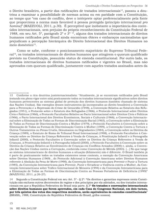 Constituição e Direitos Fundamentais em Perspectiva · 36
o Direito brasileiro, a partir das ratificações de tratados internacionais13
, passou a dou-
trina a examinar a possibilidade de normas acima ou em paridade com a Constituição,
ao tempo que “em caso de conflito, deve o intérprete optar preferencialmente pela fonte
que proporciona a norma mais favorável à pessoa protegida (princípio internacional pro
homine)” (MAZZUOLI, 2011, p.30). É perceptível que inobstante a importância dos conte-
údos internacionais, sem prejuízo do próprio reconhecimento da Constituição Federal de
1988, em seu Art. 5º, parágrafo 2º e 3º 14
, alguns dos tratados internacionais de direitos
humanos ratificados pelo Brasil ainda encontram óbices e embaraços nacionalistas que
prejudicam a percepção hierárquica do Direito Internacional dos Direitos Humanos no
meio doméstico15
.
Como se sabe, conforme o posicionamento majoritário do Supremo Tribunal Fede-
ral16
, os tratados internacionais de direitos humanos que atingirem o quorum qualificado
previsto na Constituição, possuirão status de emenda constitucional. Por outro lado, os
tratados internacionais de direitos humanos ratificados e vigentes no Brasil, mas não
aprovados com quorum qualificado, juntamente com aqueles tratados assinados antes da
13  Conforme a rica doutrina jusinternacionalista: “Atualmente, já se encontram ratificados pelo Brasil
(estando em pleno vigor entre nós) praticamente todos os tratados internacionais significativos sobre direitos
humanos pertencentes ao sistema global de proteção dos direitos humanos (também chamado de sistema
das Nações Unidas). São exemplos desses instrumentos (já incorporados ao direito brasileiro) a Convenção
para a Prevenção e a Repressão do Crime de Genocídio (1948), a Convenção Relativa ao Estatuto dos Refu-
giados (1951), o Protocolo sobre o Estatuto dos Refugiados (1966), o Protocolo Internacional sobre Direitos
Civis e Políticos (1966), o Protocolo Facultativo Relativo ao Pacto Internacional sobre Direitos Civis e Políticos
(1966), o Pacto Internacional dos Direitos Econômicos, Sociais e Culturais (1966), a Convenção Internacio-
nal sobre a Eliminação de Todas as Formas de Discriminação Racial (1965), a Convenção sobre a Eliminação
de Todas as Formas de Discriminação Contra a Mulher (1979), o Protocolo Facultativo â Convenção sobre a
Eliminação de Todas as Formas de Discriminação Contra à Mulher (1999), a Convenção Contra a Tortura e
Outros Tratamentos ou Penas Cruéis, Desumanos ou Degradantes (1984), a Convenção sobre os Direitos da
Criança (1989), o Estatuto de Roma do Tribunal Penal Internacional (1998), o Protocolo Facultativo à Con-
venção sobre os Direitos da Criança Referentes à Venda de Crianças, à Prostituição Infantil e à Pornografia
Infantil (2000), o Protocolo Facultativo à Convenção sobre os Direitos da Criança Referentes à Venda de
Crianças, à Prostituição Infantil e à Pornografia Infantil (2000), o Protocolo Facultativo à Convenção sobre os
Direitos da Criança Relativo ao Envolvimento de Crianças em Conflitos Armados (2000) e, ainda, a Conven-
ção das Nações Unidas contra a Corrupção, conhecida como Convenção de Mérida (2003). [...] No que tange
ao sistema interamericano de direitos humanos a situação (felizmente) não é diferente. O Brasil também já
é parte de praticamente todos os tratados existentes nesse contexto, a exemplo da Convenção Americana
sobre Direitos Humanos (1969) , do Protocolo Adicional à Convenção Americana sobre Direitos Humanos
referente à Abolição da Pena de Morte (1990), da Convenção Interamericana para Prevenir e Punir a Tortura
(1985), da Convenção Interamericana para Prevenir, Punir e Erradicar a Violência contra a Mulher, da Con-
venção Interamericana sobre Tráfico Internacional de Menores (1994) e da Convenção Interamericana para
a Eliminação de Todas as Formas de Discriminação Contra as Pessoas Portadoras de Deficiência (1999)”
(MAZZUOLI, 2011, p.26-27).
14  Segundo a Constituição Federal em seu Art. 5º - § 2º: “Os direitos e garantias expressos nesta Consti-
tuição não excluem outros decorrentes do regime e dos princípios por ela adotados, ou dos tratados interna-
cionais em que a República Federativa do Brasil seja parte. § 3º Os tratados e convenções internacionais
sobre direitos humanos que forem aprovados, em cada Casa do Congresso Nacional, em dois turnos,
por três quintos dos votos dos respectivos membros, serão equivalentes às emendas constitucionais”
(BRASIL, 1988, Constituição da República Federativa do Brasil, grifos nossos).
15 
16  RE 466.343/SP
 