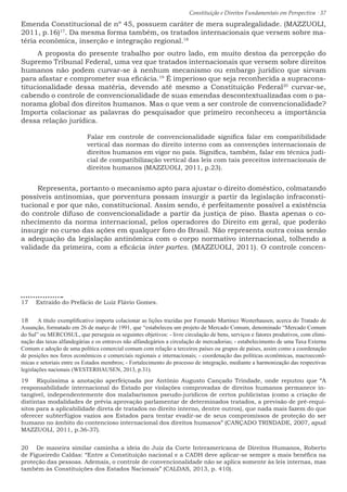 Constituição e Direitos Fundamentais em Perspectiva · 37
Emenda Constitucional de nº 45, possuem caráter de mera supralegalidade. (MAZZUOLI,
2011, p.16)17
. Da mesma forma também, os tratados internacionais que versem sobre ma-
téria econômica, inserção e integração regional.18
A proposta do presente trabalho por outro lado, em muito destoa da percepção do
Supremo Tribunal Federal, uma vez que tratados internacionais que versem sobre direitos
humanos não podem curvar-se à nenhum mecanismo ou embargo jurídico que sirvam
para afastar e comprometer sua eficácia.19
É imperioso que seja reconhecida a supracons-
titucionalidade dessa matéria, devendo até mesmo a Constituição Federal20
curvar-se,
cabendo o controle de convencionalidade de suas emendas descontextualizadas com o pa-
norama global dos direitos humanos. Mas o que vem a ser controle de convencionalidade?
Importa colacionar as palavras do pesquisador que primeiro reconheceu a importância
dessa relação jurídica.
Falar em controle de convencionalidade significa falar em compatibilidade
vertical das normas do direito interno com as convenções internacionais de
direitos humanos em vigor no país. Significa, também, falar em técnica judi-
cial de compatibilização vertical das leis com tais preceitos internacionais de
direitos humanos (MAZZUOLI, 2011, p.23). 	
Representa, portanto o mecanismo apto para ajustar o direito doméstico, colmatando
possíveis antinomias, que porventura possam insurgir a partir da legislação infraconsti-
tucional e por que não, constitucional. Assim sendo, é perfeitamente possível a existência
do controle difuso de convencionalidade a partir da justiça de piso. Basta apenas o co-
nhecimento da norma internacional, pelos operadores do Direito em geral, que poderão
insurgir no curso das ações em qualquer foro do Brasil. Não representa outra coisa senão
a adequação da legislação antinômica com o corpo normativo internacional, tolhendo a
validade da primeira, com a eficácia inter partes. (MAZZUOLI, 2011). O controle concen-
17  Extraído do Prefácio de Luiz Flávio Gomes.
18  A título exemplificativo importa colacionar as lições trazidas por Fernando Martinez Westerhausen, acerca do Tratado de
Assunção, formatado em 26 de março de 1991, que “estabeleceu um projeto de Mercado Comum, denominado “Mercado Comum
do Sul” ou MERCOSUL, que perseguia os seguintes objetivos: - livre circulação de bens, serviços e fatores produtivos, com elimi-
nação das taxas alfandegárias e os entraves não alfandegários a circulação de mercadorias; - estabelecimento de uma Taxa Externa
Comum e adoção de uma política comercial comum com relação a terceiros países ou grupos de países, assim como a coordenação
de posições nos foros econômicos e comerciais regionais e internacionais; - coordenação das políticas econômicas, macroeconô-
micas e setoriais entre os Estados membros; - Fortalecimento do processo de integração, mediante a harmonização das respectivas
legislações nacionais (WESTERHAUSEN, 2013, p.31).
19  Riquíssima a anotação aperfeiçoada por Antônio Augusto Cançado Trindade, onde reputou que “A
responsabilidade internacional do Estado por violações comprovadas de direitos humanos permanece in-
tangível, independentemente dos malabarismos pseudo-jurídicos de certos publicistas (como a criação de
distintas modalidades de prévia aprovação parlamentar de determinados tratados, a previsão de pré-requi-
sitos para a aplicabilidade direta de tratados no direito interno, dentre outros), que nada mais fazem do que
oferecer subterfúgios vazios aos Estados para tentar evadir-se de seus compromissos de proteção do ser
humano no âmbito do contencioso internacional dos direitos humanos” (CANÇADO TRINDADE, 2007, apud
MAZZUOLI, 2011, p.36-37).
20  De maneira similar caminha a ideia do Juiz da Corte Interamericana de Direitos Humanos, Roberto
de Figueiredo Caldas: “Entre a Constituição nacional e a CADH deve aplicar-se sempre a mais benéfica na
proteção das pessoas. Ademais, o controle de convencionalidade não se aplica somente às leis internas, mas
também às Constituições dos Estados Nacionais” (CALDAS, 2013, p. 410).
 