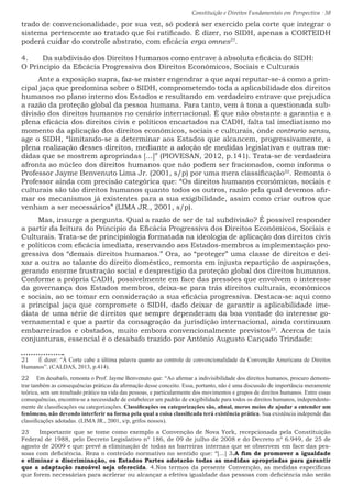 Constituição e Direitos Fundamentais em Perspectiva · 38
trado de convencionalidade, por sua vez, só poderá ser exercido pela corte que integrar o
sistema pertencente ao tratado que foi ratificado. É dizer, no SIDH, apenas a CORTEIDH
poderá cuidar do controle abstrato, com eficácia erga omnes21
.
4.	 Da subdivisão dos Direitos Humanos como entrave à absoluta eficácia do SIDH:
O Principio da Eficácia Progressiva dos Direitos Econômicos, Sociais e Culturais
Ante a exposição supra, faz-se mister engendrar a que aqui reputar-se-á como a prin-
cipal jaça que predomina sobre o SIDH, comprometendo toda a aplicabilidade dos direitos
humanos no plano interno dos Estados e resultando em verdadeiro entrave que prejudica
a razão da proteção global da pessoa humana. Para tanto, vem à tona a questionada sub-
divisão dos direitos humanos no cenário internacional. É que não obstante a garantia e a
plena eficácia dos direitos civis e políticos encartados na CADH, falta tal imediatismo no
momento da aplicação dos direitos econômicos, sociais e culturais, onde contrario sensu,
age o SIDH, “limitando-se a determinar aos Estados que alcancem, progressivamente, a
plena realização desses direitos, mediante a adoção de medidas legislativas e outras me-
didas que se mostrem apropriadas [...]” (PIOVESAN, 2012, p.141). Trata-se de verdadeira
afronta ao núcleo dos direitos humanos que não podem ser fracionados, como informa o
Professor Jayme Benvenuto Lima Jr. (2001, s/p) por uma mera classificação22
. Remonta o
Professor ainda com precisão categórica que: “Os direitos humanos econômicos, sociais e
culturais são tão direitos humanos quanto todos os outros, razão pela qual devemos afir-
mar os mecanismos já existentes para a sua exigibilidade, assim como criar outros que
venham a ser necessários” (LIMA JR., 2001, s/p).
Mas, insurge a pergunta. Qual a razão de ser de tal subdivisão? É possível responder
a partir da leitura do Principio da Eficácia Progressiva dos Direitos Econômicos, Sociais e
Culturais. Trata-se de principiologia formatada na ideologia de aplicação dos direitos civis
e políticos com eficácia imediata, reservando aos Estados-membros a implementação pro-
gressiva dos “demais direitos humanos.” Ora, ao “proteger” uma classe de direitos e dei-
xar a outra ao talante do direito doméstico, remonta em injusta repartição de aspirações,
gerando enorme frustração social e desprestígio da proteção global dos direitos humanos.
Conforme a própria CADH, possivelmente em face das pressões que envolvem o interesse
da governança dos Estados membros, deixa-se para trás direitos culturais, econômicos
e sociais, ao se tomar em consideração a sua eficácia progressiva. Destaca-se aqui como
a principal jaça que compromete o SIDH, dado deixar de garantir a aplicabilidade ime-
diata de uma série de direitos que sempre dependeram da boa vontade do interesse go-
vernamental e que a partir da consagração da jurisdição internacional, ainda continuam
embarreirados e obstados, muito embora convencionalmente previstos23
. Acerca de tais
conjunturas, essencial é o desabafo trazido por Antônio Augusto Cançado Trindade:
21  É dizer: “À Corte cabe a última palavra quanto ao controle de convencionalidade da Convenção Americana de Direitos
Humanos”. (CALDAS, 2013, p.414).
22  Em desabafo, remonta o Prof. Jayme Benvenuto que: “Ao afirmar a indivisibilidade dos direitos humanos, procuro demons-
trar também as consequências práticas da afirmação desse conceito. Essa, portanto, não é uma discussão de importância meramente
teórica, sem um resultado prático na vida das pessoas, e particularmente dos movimentos e grupos de direitos humanos. Entre essas
consequências, encontra-se a necessidade de estabelecer um padrão de exigibilidade para todos os direitos humanos, independente-
mente de classificações ou categorizações. Classificações ou categorizações são, afinal, meros meios de ajudar a entender um
fenômeno, não devendo interferir na forma pela qual a coisa classificada terá existência prática. Sua existência independe das
classificações adotadas. (LIMA JR., 2001, s/p, grifos nossos).
23  Importante que se tome como exemplo a Convenção de Nova York, recepcionada pela Constituição
Federal de 1988, pelo Decreto Legislativo nº 186, de 09 de julho de 2008 e do Decreto nº 6.949, de 25 de
agosto de 2009 e que prevê a eliminação de todas as barreiras internas que se observem em face das pes-
soas com deficiência. Reza o conteúdo normativo no sentido que: “[...] 3.A fim de promover a igualdade
e eliminar a discriminação, os Estados Partes adotarão todas as medidas apropriadas para garantir
que a adaptação razoável seja oferecida. 4.Nos termos da presente Convenção, as medidas específicas
que forem necessárias para acelerar ou alcançar a efetiva igualdade das pessoas com deficiência não serão
 