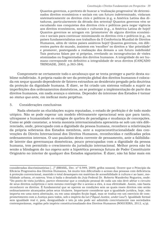 Constituição e Direitos Fundamentais em Perspectiva · 39
Quantos governos, a pretexto de buscar a ‘realização progressiva’ de determi-
nados direitos econômicos e sociais em um futuro indeterminado, violaram
sistematicamente os direitos civis e políticos (e.g, a América Latina das di-
taduras, particularmente da década dos setenta)! Quantos governos vêm se
escudando nas conquistas dos direitos civis e políticos para negar vigência
aos direitos econômicos, sociais e culturais (e.g., a América Latina de hoje)!
Quantos governos se arrogam em ‘promotores’ de alguns direitos econômi-
cos e sociais para continuar minimizando os direitos civis e políticos (e.g., os
países fundamentalistas nos trabalhos da II Conferência Mundial de Direitos
Humanos, além de vários países asiáticos hoje)! Quantos governos, em dife-
rentes partes do mundo, insistem em ‘escolher’ os direitos a ‘dar prioridade’
e promover, postergando a realização dos demais a um futuro indefinido!
Tais posturas falam por si próprias, revelando as incongruências de visões
atomizadas ou fragmentadas dos direitos humanos. A integridade do ser hu-
mano corresponde em definitivo a integralidade de seus direitos (CANÇADO
TRINDADE, 2003, p.383-384).
Compromete-se certamente todo o arcabouço que se tenta proteger a partir desta su-
blime subdivisão. A própria razão de ser da proteção global dos direitos humanos é coloca-
da em xeque quando dependente de fatores estranhos ao desiderato pregado pela doutrina
da proteção da dignidade humana. É dizer, se foi criado um sistema voltado a suprir as
imperfeições dos ordenamentos domésticos, ao se postergar a implementação de parte dos
direitos humanos, em nada avança o sistema. Depender do interesse dos Estados é tornar
ao status quo ante, em ineficaz moto perpétuo.
5.	 Considerações conclusivas
Nada obstante as elucidações supra reputadas, o estado de perfeição é de todo modo
utópico. Não se pode esperar um modelo efetivamente operacional sem que para tanto,
ultrapasse a humanidade os estágios de quebra de paradigma e mudança de concepções.
Como se pôde constatar, a teoria monista internacionalista apresenta-se sob um viés dife-
renciado, onde, preocupado com a dignidade da pessoa humana, reconhece a relativização
da própria soberania dos Estados membros, ante a supraconstitucionalidade das con-
venções do Direito Internacional dos Direitos Humanos, reconhecidas e ratificadas pelos
ordenamentos internos. O uso paulatino desta corrente de pensamento, ante a falibilida-
de latente das governanças domésticas, pouco preocupadas com a dignidade da pessoa
humana, tem permitido o crescimento da jurisdição internacional. Melhor prova não há
senão a blindagem do ius cogens ante a hipotética presença futura de Poder Constituinte
Originário no interior de qualquer dos Estados signatários. É dizer, não há falar mais em
consideradas discriminatórias [...]” (BRASIL, Dec. nº 6.949, 2009, grifos nossos). Ocorre que o Principio da
Eficácia Progressiva dos Direitos Humanos, há muito tem dificultado o acesso das pessoas com deficiência
à proteção convencional, mantido o total desamparo em matérias de acessibilidade à cultura e ao lazer, mo-
bilidade urbana, et caterva. Vem à baila o desabafo do Juiz Federal Dr. Roberto Wanderley Nogueira, onde:
“Do ponto de vista jurídico, parece elementar que a condição pessoal de cada um não deve afetar o circuito
de seus direitos subjetivos e nem mesmo restringir-lhe o acesso a eles, à sua efetividade. Assim, não basta
reconhecer os direitos. É fundamental que se operem as condições sem as quais esses direitos não serão
ordinariamente alcançados pelos seus titulares. Importante considerar que a igualdade jurídica, hoje, não
importa em uma mera abstração, ou em uma simples ficção legal, mas se traduz em um exercício de com-
prometimento com a Justiça para todos, sob o império da Lei (“Equal Justice, under Law”). Igualdade formal
sem igualdade real é, pois, desigualdade e isto já não pode ser admitido concretamente nas sociedades
contemporâneas, regidas pelo império constitucionalizado dos Direitos Humanos (NOGUEIRA, 2012, s/p).
 