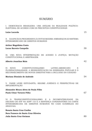 SUMÁRIO
I.  DEMOCRACIA BRASILEIRA: UMA ANÁLISE DA REALIDADE POLÍTICO-
ELEITORAL DE ACORDO COM OS PRECEITOS CONSTITUCIONAIS
Luize Lacerda 15
II.  DA EFICÁCIA PROGRESSIVA À CIVITAS MAXIMA: EMBARAÇOS AO SISTEMA
INTERAMERICANO DE DIREITOS HUMANOS
Arthur Magalhães Costa 
Lucas Barreto Campello30
III.  UMA NOVA INTERPRETAÇÃO DE ACESSO À JUSTIÇA: MUTAÇÃO
CONSTITUCIONAL E ARBITRAGEM.
Alberto Jonathas Maia42
IV.  NOVO CONSTITUCIONALISMO LATINO-AMERICANO E
PLURINACIONALIDADE: A RESSIGNIFICAÇÃO DA SOBERANIA POPULAR E O
RECONHECIMENTO DE NOVOS DIREITOS PARA A INCLUSÃO DO CIDADÃO
Mariana Dionísio de Andrade54
V.  PASSE LIVRE ESTUDANTIL: REGIME JURÍDICO E PERSPECTIVAS DE
IMPLEMENTAÇÃO
Alexandre Moura Alves de Paula Filho
Paulo César Tavares Filho67
VI.  O TRANSCONSTITUCIONALISMO E A INCOMPATIBILIDADE DA
DECISÃO DO STF NA ADPF 153 E A SENTENÇA CONDENATÓRIA DA CORTE
INTERAMERICANA DE DIREITOS HUMANOS NO CASO GUERRILHA DO
ARAGUAIA.
Renata Santa Cruz Coelho
Nara Fonseca de Santa Cruz Oliveira
Julia Santa Cruz Gutman80
 