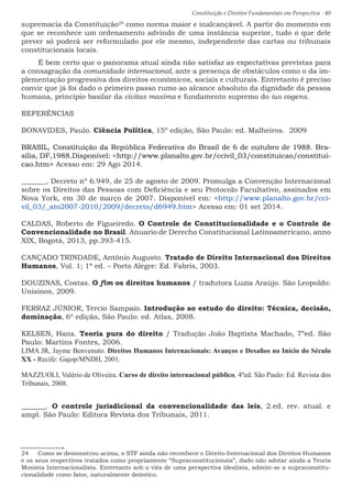 Constituição e Direitos Fundamentais em Perspectiva · 40
supremacia da Constituição24
como norma maior e inalcançável. A partir do momento em
que se reconhece um ordenamento advindo de uma instância superior, tudo o que dele
prever só poderá ser reformulado por ele mesmo, independente das cartas ou tribunais
constitucionais locais.
É bem certo que o panorama atual ainda não satisfaz as expectativas previstas para
a consagração da comunidade internacional, ante a presença de obstáculos como o da im-
plementação progressiva dos direitos econômicos, sociais e culturais. Entretanto é preciso
convir que já foi dado o primeiro passo rumo ao alcance absoluto da dignidade da pessoa
humana, principio basilar da civitas maxima e fundamento supremo do ius cogens.
REFERÊNCIAS
BONAVIDES, Paulo. Ciência Política, 15º edição, São Paulo: ed. Malheiros. 2009
BRASIL, Constituição da República Federativa do Brasil de 6 de outubro de 1988. Bra-
sília, DF,1988.Disponível: http://www.planalto.gov.br/ccivil_03/constituicao/constitui-
cao.htm Acesso em: 29 Ago 2014.
_______, Decreto nº 6.949, de 25 de agosto de 2009. Promulga a Convenção Internacional
sobre os Direitos das Pessoas com Deficiência e seu Protocolo Facultativo, assinados em
Nova York, em 30 de março de 2007. Disponível em: http://www.planalto.gov.br/cci-
vil_03/_ato2007-2010/2009/decreto/d6949.htm Acesso em: 01 set 2014.
CALDAS, Roberto de Figueiredo. O Controle de Constitucionalidade e o Controle de
Convencionalidade no Brasil. Anuario de Derecho Constitucional Latinoamericano, anno
XIX, Bogotá, 2013, pp.393-415.
CANÇADO TRINDADE, Antônio Augusto. Tratado de Direito Internacional dos Direitos
Humanos, Vol. 1; 1ª ed. – Porto Alegre: Ed. Fabris, 2003.
DOUZINAS, Costas. O fim os direitos humanos / tradutora Luzia Araújo. São Leopoldo:
Unisinos, 2009.
FERRAZ JÚNIOR, Tercio Sampaio. Introdução ao estudo do direito: Técnica, decisão,
dominação, 6º edição, São Paulo: ed. Atlas, 2008.
KELSEN, Hans. Teoria pura do direito / Tradução João Baptista Machado, 7ºed. São
Paulo: Martins Fontes, 2006.
LIMA JR, Jayme Benvenuto. Direitos Humanos Internacionais: Avanços e Desafios no Início do Século
XX - Recife: Gajop/MNDH, 2001.
MAZZUOLI, Valério de Oliveira. Curso de direito internacional público, 4ºed. São Paulo: Ed. Revista dos
Tribunais, 2008.
_______. O controle jurisdicional da convencionalidade das leis, 2.ed. rev. atual. e
ampl. São Paulo: Editora Revista dos Tribunais, 2011.
24  Como se demonstrou acima, o STF ainda não reconhece o Direito Internacional dos Direitos Humanos
e os seus respectivos tratados como propriamente “Supraconstitucionais”, dado não adotar ainda a Teoria
Monista Internacionalista. Entretanto sob o viés de uma perspectiva idealista, admite-se a supraconstitu-
cionalidade como fator, naturalmente deôntico.
 