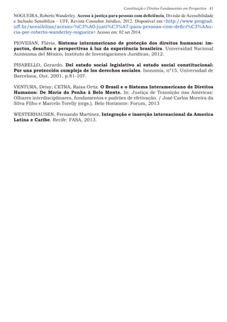 Constituição e Direitos Fundamentais em Perspectiva · 41
NOGUEIRA, Roberto Wanderley. Acesso à justiça para pessoas com deficiência, Divisão de Acessibilidade
e Inclusão Sensibiliza – UFF, Revista Consultor Jurídico, 2012. Disponível em:http://www.prograd.
uff.br/sensibiliza/acesso-%C3%A0-justi%C3%A7-para-pessoas-com-defici%C3%AAn-
cia-por-roberto-wanderley-nogueira Acesso em: 02 set 2014.
PIOVESAN, Flávia. Sistema interamericano de proteção dos direitos humanos: im-
pactos, desafios e perspectivas à luz da experiência brasileira. Universidad Nacional
Autónoma del México, Instituto de Investigaciones Jurídicas, 2012.
PISARELLO, Gerardo. Del estado social legislativo al estado social constitucional:
Por una protección compleja de los derechos sociales. Isonomía, nº15, Universidad de
Barcelona, Out. 2001, p.81-107.
VENTURA, Deisy; CETRA, Raísa Ortiz. O Brasil e o Sistema Interamericano de Direitos
Humanos: De Maria da Penha à Belo Monte. In: Justiça de Transição nas Américas:
Olhares interdisciplinares, fundamentos e padrões de efetivação. / José Carlos Moreira da
Silva Filho e Marcelo Torelly (orgs.). Belo Horizonte: Forum, 2013
WESTERHAUSEN, Fernando Martínez. Integração e inserção internacional da America
Latina e Caribe. Recife: FASA, 2013.
 