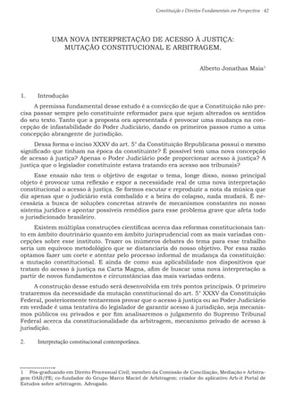 Constituição e Direitos Fundamentais em Perspectiva · 42
UMA NOVA INTERPRETAÇÃO DE ACESSO À JUSTIÇA:
MUTAÇÃO CONSTITUCIONAL E ARBITRAGEM.
Alberto Jonathas Maia1
1.	 Introdução
A premissa fundamental desse estudo é a convicção de que a Constituição não pre-
cisa passar sempre pelo constituinte reformador para que sejam alterados os sentidos
do seu texto. Tanto que a proposta ora apresentada é provocar uma mudança na con-
cepção de infastabilidade do Poder Judiciário, dando os primeiros passos rumo a uma
concepção abrangente de jurisdição.
Dessa forma o inciso XXXV do art. 5° da Constituição Republicana possui o mesmo
significado que tinham na época da constituinte? É possível tem uma nova concepção
de acesso à justiça? Apenas o Poder Judiciário pode proporcionar acesso à justiça? A
justiça que o legislador constituinte estava tratando era acesso aos tribunais?
Esse ensaio não tem o objetivo de esgotar o tema, longe disso, nosso principal
objeto é provocar uma reflexão e expor a necessidade real de uma nova interpretação
constitucional o acesso à justiça. Se formos escutar e reproduzir a nota da música que
diz apenas que o judiciário está combalido e a beira do colapso, nada mudará. É ne-
cessária a busca de soluções concretas através de mecanismos constantes no nosso
sistema jurídico e apontar possíveis remédios para esse problema grave que afeta todo
o jurisdicionado brasileiro.
Existem múltiplas construções científicas acerca das reformas constitucionais tan-
to em âmbito doutrinário quanto em âmbito jurisprudencial com as mais variadas con-
cepções sobre esse instituto. Trazer os inúmeros debates do tema para esse trabalho
seria um equívoco metodológico que se distanciaria do nosso objetivo. Por essa razão
optamos fazer um corte e atentar pelo processo informal de mudança da constituição:
a mutação constitucional. E ainda de como sua aplicabilidade nos dispositivos que
tratam do acesso à justiça na Carta Magna, afim de buscar uma nova interpretação a
partir de novos fundamentos e circunstâncias das mais variadas ordens.
A construção desse estudo será desenvolvida em três pontos principais. O primeiro
trataremos da necessidade da mutação constitucional do art. 5° XXXV da Constituição
Federal, posteriormente tentaremos provar que o acesso à justiça ou ao Poder Judiciário
em verdade é uma tentativa do legislador de garantir acesso à jurisdição, seja mecanis-
mos públicos ou privados e por fim analisaremos o julgamento do Supremo Tribunal
Federal acerca da constitucionalidade da arbitragem, mecanismo privado de acesso à
jurisdição.
2.	 Interpretação constitucional contemporânea.
1  Pós-graduando em Direito Processual Civil; membro da Comissão de Conciliação, Mediação e Arbitra-
gem OAB/PE; co-fundador do Grupo Marco Maciel de Arbitragem; criador do aplicativo Arb-it Portal de
Estudos sobre arbitragem. Advogado.
 