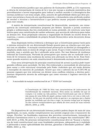 Constituição e Direitos Fundamentais em Perspectiva · 43
A hermenêutica jurídica que nas palavras de Guimarães (2009, p.131) representa
a ciência de interpretação de textos de lei e tem por escopo a avaliação sistemática dos
procedimentos a serem empregados para indicar o melhor sentido e a abrangência das
normas jurídicas é um tema amplo, aliás, assunto de aplicabilidade diária que deve pro-
vocar nos juristas a busca do seu aperfeiçoamento, e demandaria uma profunda análise
de escolas e técnicas e hermenêuticas o que poderia causar prejuízos metodológicos
para esse estudo.
A matriz da interpretação constitucional foi desenvolvida, mormente, em conse-
quência da construção sistemática proposta por Kelsen. Quando o jurista austríaco
propôs a sedimentação das leis conduzindo-se numa pirâmide, ele construiu uma base
teórica para uma constituição de caráter soberano, que serviria de referência para todas
as demais leis. Essa proposição colocava a organização do Estado no núcleo dessa lei
suprema, e assim a estabilidade do próprio Estado Democrático seria decorrente dessa
constituição.
Essa disposição teórica evidencia o destaque que a Constituição possui tanto para
o sistema normativo de um determinado Estado quanto para as relações que este pos-
sui com os cidadãos. A mutação constitucional preservaria os direitos já consagrados e
ampliaria ainda mais os meios de atingir a paz social. É que o texto constitucional seria
mantido, mas o sentido que lhe é atribuído seria outro. Por isso falamos de mudança
informal da Constituição. Partindo do pressuposto que norma não se confunde com o
texto de lei teríamos uma mudança da norma sem alteração na letra da lei. Esse fenô-
meno quando acontece em sede constitucional é denominado mutação constitucional.
Uma nova interpretação do princípio constitucional de acesso à justiça pode trazer
grandes reflexos para sociedade. De fato. Etá evidenciado a necessidade de alternativas
para sanar a crise estrutural vivenciada pelo Poder Judiciário que até então detinha
o monopólio do exercício de jurisdição. Ocorre que com o advento da Lei 9.307/96 as
pessoas capazes que tem interesse em dirimir seus conflitos relativos a direitos patri-
moniais disponíveis através da arbitragem que como veremos é legítimo exercício de
jurisdição.
3.	 A necessidade da mutação constitucional do art. 5° XXXV da Constituição.
A Constituição de 1988 foi feita com características de instrumento de
transformação da realidade nacional. Será assim na medida em que se
cumpra e se realize na vida prática. Uma Constituição que não se efetive
não passa de uma folha de papel, porque nada terá a ver com a vida sub-
jacente. As leis que ela postula serão as garras e as esponjas que a fazem
grudar na realidade que ela visa a reger, ao mesmo tempo que se impreg-
na dos valores enriquecedores que sobem do viver social às suas normas
(SILVA, 2000, p. 259).
Os dispositivos de um determinado sistema jurídico podem dispor de mais de uma
significação, ou mais, mudar completamente seu sentido original com o transcorrer do
tempo. Perceber “as finalidades supremas dos preceitos constitucionais, tornando-os
efetivos e harmônicos entre si, é a palavra de ordem na exegese das constituições” (BU-
LOS 2010. p.436). No processo interpretativo constitucional deve-se “buscar a harmo-
nia do texto constitucional com suas finalidades precípuas, adequando-as à realidade
e pleiteando a maior aplicabilidade dos direitos, garantias e liberdades públicas”. (MO-
RAES, 2003. p. 45).
 