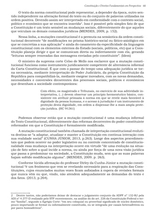 Constituição e Direitos Fundamentais em Perspectiva · 44
O texto da norma constitucional pode representar, a depender da época, outro sen-
tido independente na alteração formal do texto ou do conjunto de palavras utilizadas na
ordem positiva. Devendo assim ser interpretado em conformidade com o contexto social,
político e econômico que se encontra inserida2
. Isso é possível pelo simples fato de que
a Constituição é um texto sensível as mudanças sociais, diferentemente do que aqueles
que veiculam os demais comandos jurídicos (MENDES, 2009, p. 152).
Nessa linha, a mutações constitucional é a permuta na semântica da ordem consti-
tucional decorrente “de modificações no prisma histórico-social ou fático-axiológico em
que se concretiza a sua aplicação” e ainda do casamento da especificidade da linguagem
constitucional com os elementos externos do Estado (sociais, políticos, etc) que a Cons-
tituição planeja dirigir e que se comunicam direta ou indiretamente com ela, gerando
“leituras sempre renovadas das mensagens enviadas pelo constituinte”. (Idem)
O ministro da suprema corte Celso de Mello nos esclarece que a mutação consti-
tucional funciona como instrumento juridicamente competente de alternância informal
da Carta Constitucional. É que com o passar do tempo uma adequação jurídica se tor-
na necessária, mediante interpretação do Poder Judiciário, da própria Constituição da
República para compatibilizá-la, mediante exegese inovadora, com as novas demandas,
necessidades e conversões decorrentes dos processos sociais, políticos e econômicos
que desenham a sociedade contemporânea: 
Com efeito, os magistrado e Tribunais, no exercício de sua aditividade in-
terpretativa, (...) devem observar um princípio hermenêutico básico, con-
sistente em atribuir primazia à norma em que se revele mais favorável à
dignidade da pessoa humana, e o acesso à jurisdição é um instrumento de
proteção desta dignidade, em ordem a dispensar-lhe a mais ampla prote-
ção jurídica. (HC 91361)
Podemos observar então que a mutação constitucional é uma mudança informal
do Texto Constitucional, diferentemente das reformas decorrentes do poder constituinte
reformador em que a Constituição é formalmente modificada.
A mutação constitucional também chamada de intepretação constitucional evoluti-
va destina-se “a adaptar, atualizar e manter a Constituição em contínua interação com
sua realidade social” (CUNHA JÚNIOR, 2013, p.263). Longe dos aspectos procedimen-
tais que podem ocorrer no poder legislativo ou no controle concentrado de constitucio-
nalidade essa mudança na interpretação ocorre em virtude “de uma evolução na situa-
ção de fato sobre a qual incide a norma, ou ainda por força de uma nova visão jurídica
que passa a predominar na sociedade, a Constituição muda, sem que as suas palavras
hajam sofrido modificação alguma”. (MENDES, 2009. p. 263).
Conforme lúcida afirmação do professor Dirley da Cunha Júnior a mutação consti-
tucional “é um fenômeno que vem se revelando necessário para a respiração das Cons-
tituições, cujos enunciados muitas vezes ficam asfixiados à espera de revisões formais
que nunca vêm ou que, vindo, não atendem adequadamente as demandas do texto e
dos fatos. (2013, p.264).
2  Dentre tantos, não poderíamos deixar de destacar o julgamento conjunto da ADPF nº 132-RJ pela
ADI nº 4.277-D realizado pelo STF recentemente, na análise do do art. 226 da Constituição Federal o ter-
mo “família”, segundo a Egrégia Corte: “em seu coloquial ou proverbial significado de núcleo doméstico,
pouco importando se formal ou informalmente constituída, ou se integrada por casais heteroafetivos ou
por pares homoafetivos”.
 