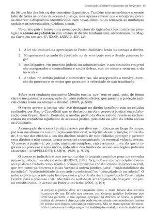 Constituição e Direitos Fundamentais em Perspectiva · 46
da leitura fria das leis ou dos conceitos dogmáticos. Também não entendemos coerente
falar de todas as ondas de acesso à justiça, mas apenas revelar que o interprete preci-
sa observar o dispositivo constitucional com novos olhos, olhos sensíveis as mudanças
sociais e as necessidades jurídicas atuais.
No direito pátrio houve uma preocupação clara do legislador constituinte em pres-
tigiar o acesso ao judiciário com status de direito fundamental, encontramos na Mag-
na Carta em seu art. 5°, XXXV, LXXVIII, LIV, LV:
1.	 A lei não excluirá da apreciação do Poder Judiciário lesão ou ameaça a direito.
2.	 Ninguém será privado da liberdade ou de seus bens sem o devido processo le-
gal.
3.	 Aos litigantes, em processo judicial ou administrativo, e aos acusados em geral
são assegurados o contraditório e ampla defesa, com os meios e recursos a ela
inerentes.
4.	 A todos, no âmbito judicial e administrativo, são assegurados a razoável dura-
ção do processo e os meios que garantam a celeridade de sua tramitação.
Sobre esse conjunto normativo Mendes ensina que “tem-se aqui, pois, de forma
clara e inequívoca, a consagração da tutela judicial efetiva, que garante a proteção judi-
cial contra lesão ou ameaça a direito”. (2009, p. 539).
O termo acesso à justiça veio teve destaque no direito brasileiro com os estudos
realizados por Mauro Cappelletti que se destacou na obra ‘acesso à justiça’ em colabo-
ração com Bryant Garth. Contudo, a análise profunda desse estudo revela-se esclare-
cedora no verdadeiro significado de acesso à justiça, pois esta vai além da órbita acesso
ao Judiciário.
A concepção de acesso à justiça passou por diversas mudanças ao longo do tempo,
por isso insistimos na sua mutação constitucional, o objetivo desse princípio, em verda-
de, é tornar dar eficácia a um dos direitos básicos de todo cidadão: proteger e garantir
seus direitos e não apenas tornar acessível a comunicação de eventual violação destes.
“O acesso à justiça é, portanto, algo mais complexo, representando mais do que o in-
gresso ao processo e seus meios, indo além dos limites do acesso aos órgãos judiciais
existentes”. (CAPPELLETTI; GARTH, 1988, p. 9-12).
O acesso ao judiciário é com certeza um dos principais caminhos para que se tenha
acesso à justiça, mas não é o único (BUENO, 2000). Segundo o autor o princípio do aces-
so à justiça é tratado como sendo o primeiro princípio constitucional do processo civil,
que tem como parâmetros e guias “acesso à ordem jurídica justa”, “inafastabilidade da
jurisdição”, “inafastabilidade do controle jurisdicional” ou “ubiquidade da jurisdição”. O
autor explica que a intenção foi expressar o grau de abertura imposto pela Constituição
Federal para o processo civil. Abertura no sentido de ser amplamente desejável, no pla-
no constitucional, o acesso ao Poder Judiciário. (2007, p.101)
O acesso à justiça deve ser encarado como o mais básico dos direitos
humanos de um Estado que possua um sistema jurídico hodierno que
pretenda garantir, e não apenas apregoar os direitos de todos. A proble-
mática do acesso à Justiça não pode ser estudada nos acanhados limites
do acesso aos órgãos judiciais já existentes, Não se trata apenas de possi-
bilitar o acesso à Justiça enquanto instituição estatal, e sim de viabilizar o
 