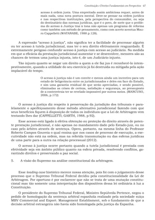 Constituição e Direitos Fundamentais em Perspectiva · 47
acesso à ordem justa. Uma empreitada assim ambiciosa requer, antes de
mais nada, uma nova postura mental. Deve-se pensar na ordem jurídica
e nas respectivas instituições, pela perspectiva do consumidor, ou seja
do destinatário das normas jurídicas, que é o povo, de sorte que o proble-
ma do acesso à Justiça traz à tona não apenas um programa de reforma
como também um método de pensamento, como com acerto acentua Mau-
ro Cappelletti (WATANABE, 1988 p.128).
A expressão “acesso à justiça”, não significa ter a facilidade de processar alguém
ou ter acesso à tutela jurisdicional, mas ter o seu direito efetivamente resguardado. É
extremamente perigoso confundir acesso à justiça com acesso ao judiciário. Na medida
em que a eficácia da prestação jurisdicional aumentar e se desenvolver, menores são as
chances de termos uma justiça injusta, isto é, de um Judiciário injusto.
Tão injusto quanto se negar um direito a quem a ele faz jus é reconhecê-lo intem-
pestivamente, quando a utilidade do seu exercício já foi destruída ou mitigada pela ação
implacável do tempo.
O acesso à justiça não é um convite e menos ainda um incentivo para um
estado de beligerância entre os jurisdicionados e deles em face do Estado,
e sim uma garantia residual de que serão apreciadas, e sendo possível,
eliminadas as crises de certeza, satisfação e segurança, ao pressuposto
de a controvérsia ter se revelado impossível por outros meios. (MANCUSO,
2006, p.172)
O acesso à justiça diz respeito à preservação da jurisdição dos tribunais e para-
lelamente o aperfeiçoamento desse método alternativo jurisdicional fazendo com que
seus benefícios fiquem à disposição de todos os indivíduos que a Lei de Arbitragem vem
tentando lhes dar (CAPPELLETTI; GARTH, 1988, p.92).
Esse acesso está ligado à efetiva obtenção ou proteção do direito através de poten-
te prestação jurisdicional, e não apenas no mandamento dado pelo Estado-juiz, ou no
caso pelo árbitro através de sentença. Opero, portanto, na mesma linha do Professor
Roberto Campos Gouveia o qual ensina que nos casos de processo de execução, a exe-
cutividade não está na ordem, mas na referida transmutação ou das esferas jurídicas
de uma parte para a outra na relação processual (2012).
O acesso à justiça ocorre portanto quando a tutela jurisdicional é prestada com
efetividade seja em âmbito público quanto na esfera privada, resolvendo conflitos, ga-
rantindo direitos e preservando a paz social.
5.	 A visão do Supremo na análise constitucional da arbitragem.
Esse leading case histórico merece nossa atenção, pois foi com o julgamento desse
processo que o Supremo Tribunal Federal decidiu pela constitucionalidade da Lei de
Arbitragem. Por oportuno é por esclarecer que não se trata de uma mutação constitu-
cional mas tão somente uma interpretação dos dispositivos dessa lei ordinária à luz a
Constituição.
O presidente do Supremo Tribunal Federal, Ministro Sepúlveda Pertence, negou o
pedido de homologação da sentença arbitral espanhola realizado pela sociedade suíça
MBV Commercial and Export. Management Establisment, sob o fundamento de que a
decisão arbitral estrangeira não havia sido homologada pela justiça da Espanha.
 