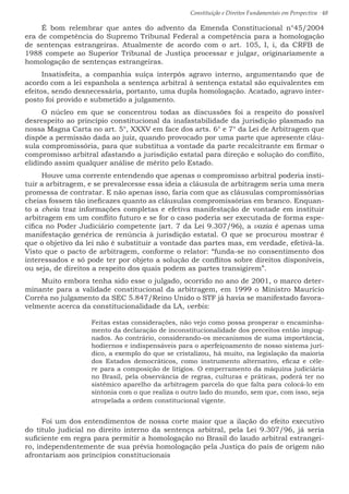 Constituição e Direitos Fundamentais em Perspectiva · 48
É bom relembrar que antes do advento da Emenda Constitucional n°45/2004
era de competência do Supremo Tribunal Federal a competência para a homologação
de sentenças estrangeiras. Atualmente de acordo com o art. 105, I, i, da CRFB de
1988 compete ao Superior Tribunal de Justiça processar e julgar, originariamente a
homologação de sentenças estrangeiras.
Insatisfeita, a companhia suíça interpôs agravo interno, argumentando que de
acordo com a lei espanhola a sentença arbitral à sentença estatal são equivalentes em
efeitos, sendo desnecessária, portanto, uma dupla homologação. Acatado, agravo inter-
posto foi provido e submetido a julgamento.
O núcleo em que se concentrou todas as discussões foi a respeito do possível
desrespeito ao princípio constitucional da inafastabilidade da jurisdição plasmado na
nossa Magna Carta no art. 5°, XXXV em face dos arts. 6° e 7° da Lei de Arbitragem que
dispõe a permissão dada ao juiz, quando provocado por uma parte que apresente cláu-
sula compromissória, para que substitua a vontade da parte recalcitrante em firmar o
compromisso arbitral afastando a jurisdição estatal para direção e solução do conflito,
elidindo assim qualquer análise de mérito pelo Estado.
Houve uma corrente entendendo que apenas o compromisso arbitral poderia insti-
tuir a arbitragem, e se prevalecesse essa ideia a cláusula de arbitragem seria uma mera
promessa de contratar. E não apenas isso, faria com que as cláusulas compromissórias
cheias fossem tão ineficazes quanto as cláusulas compromissórias em branco. Enquan-
to a cheia traz informações completas e efetiva manifestação de vontade em instituir
arbitragem em um conflito futuro e se for o caso poderia ser executada de forma espe-
cífica no Poder Judiciário competente (art. 7 da Lei 9.307/96), a vazia é apenas uma
manifestação genérica de renúncia à jurisdição estatal. O que se procurou mostrar é
que o objetivo da lei não é substituir a vontade das partes mas, em verdade, efetivá-la.
Visto que o pacto de arbitragem, conforme o relator: “funda-se no consentimento dos
interessados e só pode ter por objeto a solução de conflitos sobre direitos disponíveis,
ou seja, de direitos a respeito dos quais podem as partes transigirem”.
Muito embora tenha sido esse o julgado, ocorrido no ano de 2001, o marco deter-
minante para a validade constitucional da arbitragem, em 1999 o Ministro Maurício
Corrêa no julgamento da SEC 5.847/Reino Unido o STF já havia se manifestado favora-
velmente acerca da constitucionalidade da LA, verbis:
Feitas estas considerações, não vejo como possa prosperar o encaminha-
mento da declaração de inconstitucionalidade dos preceitos então impug-
nados. Ao contrário, considerando-os mecanismos de suma importância,
hodiernos e indispensáveis para o aperfeiçoamento de nosso sistema jurí-
dico, a exemplo do que se cristalizou, há muito, na legislação da maioria
dos Estados democráticos, como instrumento alternativo, eficaz e céle-
re para a composição de litígios. O emperramento da máquina judiciária
no Brasil, pela observância de regras, culturas e práticas, poderá ter no
sistêmico aparelho da arbitragem parcela do que falta para colocá-lo em
sintonia com o que realiza o outro lado do mundo, sem que, com isso, seja
atropelada a ordem constitucional vigente.
Foi um dos entendimentos de nossa corte maior que a ilação do efeito executivo
do título judicial no direito interno da sentença arbitral, pela Lei 9.307/96, já seria
suficiente em regra para permitir a homologação no Brasil do laudo arbitral estrangei-
ro, independentemente de sua prévia homologação pela Justiça do país de origem não
afrontariam aos princípios constitucionais
 