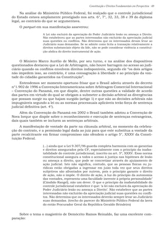 Constituição e Direitos Fundamentais em Perspectiva · 49
Na análise do Ministério Público Federal, foi realçado que o controle jurisdicional
do Estado estava amplamente prestigiado nos arts. 6°, 7°, 32, 33, 38 e 39 do diploma
legal, ao contrário do que se argumentava.
O parquet em sua manifestação asseverou:
A Lei não excluirá da apreciação do Poder Judiciário lesão ou ameaça a Direito.
Não estabeleceu que as partes interessadas não excluirão da apreciação judicial
suas questões ou conflitos. Não determina que os interessados devam levar ao
Judiciário suas demandas. Se se admite como lícita a transação relativamente a
direitos substanciais objeto da lide, não se pode considerar violência a constitui-
ção abdica do direito instrumental de ação.
O Ministro Marco Aurélio de Mello, por seu turno, e na análise dos dispositivos
questionados destacou que a Lei de Arbitragem, não houve barragem no acesso ao judi-
ciário quando os conflitos envolvem direitos indisponíveis, segundo ele “os dois artigos
não impedem isso, ao contrário, é uma consagração à liberdade e ao princípio da von-
tade do cidadão garantidos na Constituição”.
Entendemos ser momento oportuno frisar que o Brasil aderiu através do decreto
n°1.902 de 1996 a Convenção Interamericana sobre Arbitragem Comercial Internacional
– Convenção do Panamá, em que dispõe, dentre outras questões a validade de acordo
das partes em virtude do qual se obrigam a submeter a decisão arbitral as divergências
que possam surgir ou que hajam surgido (artigo 1) e que não as decisões arbitrais não
impugnáveis segundo a lei ou as normas processuais aplicáveis terão força de sentença
judicial definitiva (art. 4°).
Além da Convenção do Panamá em 2002 o Brasil também adotou a Convenção de
Nova Iorque que dispõe sobre o reconhecimento e execução de sentenças estrangeiras,
dais quais também se incluem as sentenças arbitrais.
A manifestação de vontade da parte na cláusula arbitral, no momento da celebra-
ção do contrato, e a permissão legal dada ao juiz para que este substitua a vontade da
parte recalcitrante em firmar compromisso não ofendem o artigo 5°, XXXV da Consti-
tuição Federal.
(...) ainda que a Lei 9.307/96 guarda completa harmonia com as garantias
e direitos assegurados pela CF, especialmente com o princípio da inafas-
tabilidade do controle jurisdicional, inscrito no art. 5º, XXXV. Essa norma
constitucional assegura a todos o acesso à justiça nas hipóteses de lesão
ou ameaça a direito, que pode se concretizar através do ajuizamento de
ação judicial. Isto não significa, contudo, que as pessoas físicas ou ju-
rídicas estão obrigadas a ingressar em juízo toda vez que seus direitos
subjetivos são afrontados por outrem, pois o princípio garante o direito
de ação, não o impõe. O direito de ação, à luz do princípio da autonomia
das vontades, representa uma faculdade inerente à própria personalidade’
(Cândido Rangel), não um dever. O que o princípio da inafastabilidade do
controle jurisdicional estabelece é que: ‘a lei não excluirá da apreciação do
Poder Judiciário lesão ou ameaça a Direito’. Não estabelece que as partes
interessadas não excluirão da apreciação judicial suas questões ou confli-
tos. Não determina que os interessados deverão sempre levar ao Judiciário
suas demandas. (trecho do parecer do Ministério Público Federal da lavra
do então Procurador Geral da República Geraldo Brindeiro)
Sobre o tema o magistério de Demócrito Ramos Reinaldo, faz uma excelente com-
paração:
 
