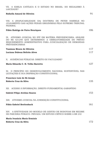 VII.  A IGREJA CATÓLICA E O ESTADO NO BRASIL: DO REGALISMO À
LAICIDADE?
Rafaella Amaral de Oliveira91
VIII.  A (INAPLICABILIDADE DA) DOUTRINA DE PETER HARBELE NO
JULGAMENTO DAS AÇÕES PENAIS ORIGINÁRIAS PELO SUPREMO TRIBUNAL
FEDERAL
Fábio Rodrigo de Paiva Henriques106
IX.  ATIVISMO JUDICIAL NO STF EM MATÉRIA PREVIDENCIÁRIA: ANÁLISE
DO RE 631240 QUE DETERMINOU A OBRIGATORIEDADE DO PRÉVIO
REQUERIMENTO ADMINISTRATIVO PARA JUDICIALIZAÇÃO DE DEMANDAS
PREVIDENCIÁRIAS
Tassiana Moura de Oliveira117
Luciana Dubeux Beltrão Alves117
X.  AUDIÊNCIAS PÚBLICAS: DIREITO OU FACULDADE?
Maria Eduarda C. H. Velho Barretto127
XI.  O PRINCÍPIO DO DESENVOLVIMENTO NACIONAL SUSTENTÁVEL NAS
LICITAÇÕES E SUA INSPIRAÇÃO CONSTITUCIONAL
Francisco Luiz de Sá Araujo
Roberta Cruz da Silva135
XII.  ACESSO À INFORMAÇÃO, DIREITO FUNDAMENTAL GARANTIDO
Gabriel Filipe Avelino Soares153
XIII.  ATIVISMO JUDICIAL NA JURISDIÇÃO CONSTITUCIONAL
Fábio Gabriel Breitenbach161
XIV.  A EFETIVIDADE DO MODELO DE GESTÃO DE RODOVIAS EM REGIME
DE PARCERIA PÚBLICO- PRIVADA: UM ESTUDO CRÍTICO SOBRE A BR 232
Maria Ivanúcia Mariz Erminio 
Roberta Cruz da Silva 172
 