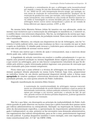 Constituição e Direitos Fundamentais em Perspectiva · 50
A prevalecer o entendimento de que, a arbitragem seria inconstitucional
por impedir o exame do juiz das demandas submetidas, baseados no art.
5º, inc. XXXV da CF, esta interpretação deveria atingir, por analogia, ou-
tros meios de resolução de controvérsias extrajudiciais. Qualquer ato de
resolução de pendências como, por exemplo, uma renegociação, uma tran-
sação extrajudicial, uma confissão ou uma cessão de direitos somente se-
ria válida se homologado ou mesmo decidido pelo juiz. Nada diferencia a
arbitragem destes outros meios extrajudiciais a ponto de ser tratada de
forma diferente por alguns juristas. (1997, p. 69)
Na mesma linha Ministro Nelson Jobim foi taxativo em sua afirmação, ainda no
mesmo case esclareceu que a instauração da arbitragem se manifesta se, e somente se,
o conflito disser com interesses disponíveis. Não há, na inteligência da norma que regu-
la a arbitragem, renúncia, in abstrato, da jurisdição estatal. Essa como se sabe renúncia
não é autorizada.
Segundo o Ministro, em relação aos dispositivos da Lei de Arbitragem, não há “re-
núncia à tutela judicial neles, mas uma mudança no foco e na ocasião em que se dará
o apelo ao Judiciário. O cidadão pode invocar o Judiciário para solucionar os conflitos,
mas não está proibido de acessar outros meios”
O Douto nos instrui que o direito de ação é irrenunciável, mas o exercício desse
direito pode sim, sofrer temperamentos.
A ilegalidade de atitude coercitiva em resolver o conflito privadamente é o que en-
sejaria uma possível anulação ou mesmo ilegalidade desse negócio jurídico, mas não é
o que ocorre na arbitragem, pois se não houver cumprimento voluntário do que foi de-
cidido pelo árbitro a parte interessada poderá ingressar com processo de execução que
será conduzido pelo juízo estatal competente.
Ficou claro que o juízo arbitral e a técnica de arbitragem em nenhuma forma le-
sionam qualquer ditame plasmado na nossa Carta Federal, haja vista, proporcionar
ao indivíduo titular de um direito patrimonial disponível decidir sobre a forma mais
apropriada de resolver qualquer controvérsia decorrente deste direito através de uma
jurisdição privada, ou caso queira através do Poder Judiciário.
Segundo manifestação da ministra Ellen Graice:
A sustentação da constitucionalidade da arbitragem repousa essencial-
mente na voluntariedade do acordo bilateral mediante o qual as partes de
determinada controvérsia, embora podendo submetê-la à decisão judicial,
optam por entregar a um terceira, particular, a solução da lide, de que
esta, girando entorno de direitos privados disponíveis, pudesse igualmente
ser composta por transação.
Não há o que falar, em desrespeito ao princípio da inafastabilidade do Poder Judi-
ciário quando se pode observar em muitos casos que o pleito buscado deve passar antes
por esferas administrativas ou extrajudiciais. Exemplo: na impetração do habeas data
além da documentação específica, a apresentação do requerimento administrativo ne-
gado é indispensável, ou seja, primeiro se faz necessário uma demanda administrativa,
um esgotamento das esferas extrajudiciais, para se for o caso, posteriormente ingressar
em solo judicial. A justiça desportiva também é outro exemplo, este com expressa pre-
visão constitucional (Art. 217 §1° da CRFB 1988).
 
