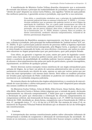 Constituição e Direitos Fundamentais em Perspectiva · 51
A manifestação do Ministro Carlos Velloso desenha claramente que a autonomia
de vontade não lesiona o princípio de inafastabilidade de jurisdição, esclarecendo que o
“direito de ação” disposto na nossa Carta Política, não significa “direito de ação judicial.
Em melhores palavras, é garantido acesso à jurisdição, seja qual for a sua natureza:
Com efeito, a constituição estabelece que o princípio da inafastabilidade
do controle judicial de lesão ou ameaça a direito (art. 5, XXXV). (...) A cons-
tituição estabelece que as pessoas não poderão excluir os seus litígios da
apreciação do Judiciário. Ora, se a parte pode transacionar em torno de
seus direitos substanciais, podendo inclusive, desistir da ação que está
provendo, não me parece razoável, data vênia, a afirmativa de ser atentó-
rio à Constituição, art. 5º, XXXV, desistir a pessoa, física ou jurídica, do
direito instrumental, mediante cláusula compromissória, tratando-se de
direitos patrimoniais disponíveis.
A Constituição da República assegura expressamente, em favor de qualquer pes-
soa, o direito à jurisdição, pelo princípio da inafastabilidade do “judicial review” (CF, art.
5º, XXXV). É que a provocação judicial através do processo reflete a legítima expressão
de uma prerrogativa constitucional assegurada, pela Magna Carta, a qualquer um que
se sinta lesado ou ameaçado de lesão, em seus direitos e interesses, por ações ou omis-
sões abusivas ou ilegais perpetradas quer por particulares, quer pelo próprio Estado.
Com efeito, ao garantir o ingresso em juízo, existe por parte do legislador consti-
tuinte uma clara opção de natureza político-social, pois teve a percepção de que, onde
existe a ausência da possibilidade de acolhida judicial, haverá sempre, uma realidade
de abusos e descumprimentos das pelas por parte de particulares, quando transgridem,
injustamente, os direitos de qualquer pessoa.
Dentre diversos outros exemplos vemos existência de um órgão extrajudicial para
solução de litígios. Ao se fazer um pleito de natureza administrativa não se está neces-
sariamente renunciando seu direito de ação, apenas se opta por outros meios que por
hora são mais apropriados e até mesmo mais viáveis. Nem todos os conflitos precisam
ser levados para apreciação do Poder Judiciário se puderem ser resolvidos sem que se
movimente a já combalida máquina judiciária.
No entanto diante da ineficácia dos órgãos administrativos e a ausência de executi-
vidade de suas decisões a ultima ratio passa a ser a “única ratio” disponível para solução
dos nossos conflitos de interesses.
Os Ministros Carlos Velloso, Celso de Mello, Ellen Gracie, Ilmar Galvão, Marco Au-
rélio Mello, Maurício Corrêa e Nelson Jobim julgaram que a vontade da parte, declarada
expressamente na cláusula compromissória, é hábil para que o magistrado substitua
a declaração da parte que obstaculiza a celebração da cláusula compromissória ou
compromisso arbitral, não lesionando de forma alguma o art. 5º, XXXV da Constituição
Federal de 1988, decidindo-se, desta forma, compatíveis com a Constituição de 1988 os
arts. 6º, parágrafo único, 7º, 41 e 42 da Lei n.9.307/96. Por maioria de votos (7-4), os
ministros do Supremo Tribunal Federal decidiram que os ditames da Lei da Arbitragem
são constitucionais.
6.	 Conclusão.
A interpretação das normas constitucionais podem sofrer alterações informais de
interpretação à medida do surgimento e afirmação de movimentação da sociedade. Al-
teram-se os costumes, a economia oscila e o direito deve buscar sempre a melhor forma
 