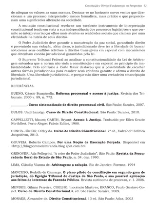 Constituição e Direitos Fundamentais em Perspectiva · 52
de adequar os valores as suas normas. Destaca-se no horizonte novos ventos que dire-
cionam a um processo interpretativo menos formalista, mais prático e que proporcio-
nam uma significativa alteração na sociedade.
A mutação constitucional revela-se um excelente instrumento de interpretação
constitucional tendo em vista a sua independência dos processos legislativos e que per-
mite ao interpretes lançar olhos mais atentos as realidades sociais que clamam por uma
efetividade na tutela de seus direitos.
O Poder Judiciário deve garantir a manutenção da paz social, garantindo direito
e prevenindo sua violação, além disso, o jurisdicionado deve ter a liberdade de buscar
solucionar seus conflitos relativos a direitos transigíveis em especial com mecanismos
que detenham condão jurisdicional garantidos pela lei.
O Supremo Tribunal Federal ao analisar a constitucionalidade da Lei de Arbitra-
gem entendeu que a norma não viola a constituição e em especial ao princípio da ina-
fastabilidade. Pelo contrário a Corte Maior destacou que a possibilidade de escolher
outras formas jurisdicionais para resolver seus conflitos garante e afirma o direito de
liberdade. Uma liberdade jurisdicional, e porque não dizer uma verdadeira emancipação
jurisdicional.
REFERÊNCIAS.
BUENO, Cássio Scarpinella. Reforma processual e acesso à justiça. Revista dos Tri-
bunais. 2000 v. 89, n. 772.
__________. Curso sistematizado de direito processual civil. São Paulo: Saraiva, 2007.
BULOS. Uadi Lamêgo. Curso de Direito Constitucional. São Paulo: Saraiva, 2010.
CAPPELLETTI, Mauro; GARTH, Bryant: Acesso à Justiça. Traduzido por Ellen Gracie
Northfleet. Porto Alegre: Fabris Editor, 1988.
CUNHA JÚNIOR, Dirley da. Curso de Direito Constitucional. 7ª ed., Salvador: Editora
Juspodivm, 2013.
GOUVEIA. Roberto Campos. Por uma Noção de Execução Forçada. Disponível em
http://blogpontesdemiranda.blog spot.com.br
GRINOVER, Ada Pellegrini. “A crise do Poder Judiciário”. São Paulo: Revista da Procu-
radoria Geral do Estado de São Paulo, n. 34, dez. 1990.
LIMA, Cláudio Vianna de. Arbitragem: a solução. Rio de Janeiro: Forense, 1994
MANCUSO, Rodolfo de Camargo. O plano piloto de conciliação em segundo grau de
jurisdição, do Egrégio Tribunal de Justiça de São Paulo, e sua possível aplicação
aos feitos de interesse da Fazenda Pública. Revista autônoma de processo, v. 1. 2006.
MENDES, Gilmar Ferreira; COELHO, Inocêncio Mártires; BRANCO, Paulo Gustavo Go-
net. Curso de Direito Constitucional.4. ed. São Paulo: Saraiva, 2009.
MORAES, Alexandre de. Direito Constitucional. 13 ed. São Paulo: Atlas, 2003
 