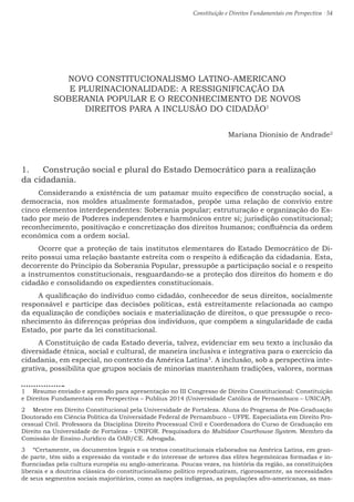 Constituição e Direitos Fundamentais em Perspectiva · 54
NOVO CONSTITUCIONALISMO LATINO-AMERICANO
E PLURINACIONALIDADE: A RESSIGNIFICAÇÃO DA
SOBERANIA POPULAR E O RECONHECIMENTO DE NOVOS
DIREITOS PARA A INCLUSÃO DO CIDADÃO1
Mariana Dionísio de Andrade2
1.	 Construção social e plural do Estado Democrático para a realização
da cidadania.
Considerando a existência de um patamar muito específico de construção social, a
democracia, nos moldes atualmente formatados, propõe uma relação de convívio entre
cinco elementos interdependentes: Soberania popular; estruturação e organização do Es-
tado por meio de Poderes independentes e harmônicos entre si; jurisdição constitucional;
reconhecimento, positivação e concretização dos direitos humanos; confluência da ordem
econômica com a ordem social. 
Ocorre que a proteção de tais institutos elementares do Estado Democrático de Di-
reito possui uma relação bastante estreita com o respeito à edificação da cidadania. Esta,
decorrente do Princípio da Soberania Popular, pressupõe a participação social e o respeito
a instrumentos constitucionais, resguardando-se a proteção dos direitos do homem e do
cidadão e consolidando os expedientes constitucionais.
A qualificação do indivíduo como cidadão, conhecedor de seus direitos, socialmente
responsável e partícipe das decisões políticas, está estreitamente relacionada ao campo
da equalização de condições sociais e materialização de direitos, o que pressupõe o reco-
nhecimento às diferenças próprias dos indivíduos, que compõem a singularidade de cada
Estado, por parte da lei constitucional.
A Constituição de cada Estado deveria, talvez, evidenciar em seu texto a inclusão da
diversidade étnica, social e cultural, de maneira inclusiva e integrativa para o exercício da
cidadania, em especial, no contexto da América Latina3
. A inclusão, sob a perspectiva inte-
grativa, possibilita que grupos sociais de minorias mantenham tradições, valores, normas
1  Resumo enviado e aprovado para apresentação no III Congresso de Direito Constitucional: Constituição
e Direitos Fundamentais em Perspectiva – Publius 2014 (Universidade Católica de Pernambuco – UNICAP).
2  Mestre em Direito Constitucional pela Universidade de Fortaleza. Aluna do Programa de Pós-Graduação
Doutorado em Ciência Política da Universidade Federal de Pernambuco – UFPE. Especialista em Direito Pro-
cessual Civil. Professora da Disciplina Direito Processual Civil e Coordenadora do Curso de Graduação em
Direito na Universidade de Fortaleza - UNIFOR. Pesquisadora do Multidoor Courthouse System. Membro da
Comissão de Ensino Jurídico da OAB/CE. Advogada.
3  “Certamente, os documentos legais e os textos constitucionais elaborados na América Latina, em gran-
de parte, têm sido a expressão da vontade e do interesse de setores das elites hegemônicas formadas e in-
fluenciadas pela cultura européia ou anglo-americana. Poucas vezes, na história da região, as constituições
liberais e a doutrina clássica do constitucionalismo político reproduziram, rigorosamente, as necessidades
de seus segmentos sociais majoritários, como as nações indígenas, as populações afro-americanas, as mas-
 