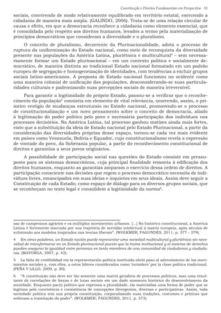 Constituição e Direitos Fundamentais em Perspectiva · 55
sociais, convivendo de modo relativamente equilibrado em território estatal, exercendo a
cidadania de maneira mais ampla. (GALINDO, 2006). Trata-se de uma relação circular de
causa e efeito, em que a democracia reconhece a cidadania como elemento essencial, que
é consolidada pelo respeito aos direitos humanos, levados a termo pela materialização de
princípios democráticos que consideram a diversidade e o pluralismo.
O conceito de pluralismo, decorrente da Plurinacionalidade, adota o processo de
ruptura da uniformização do Estado nacional, como meio de reconquista da diversidade
presente nas populações da América Latina, pluriétnica e multicultural4
– sem necessa-
riamente formar um Estado plurinacional – em um contexto política e socialmente de-
mocrático, de maneira distinta ao tradicional Estado nacional formatado em um padrão
europeu de segregação e homogeneização de identidades, com tendências a excluir grupos
sociais latino-americanos. A proposta de Estado nacional funcionou no ocidente como
uma maneira colonial de unificação das populações, desconsiderando-se suas particula-
ridades culturais e padronizando suas percepções sociais de maneira irreversível.
Para garantir a legitimidade do próprio Estado, passou-se a verificar que o reconhe-
cimento da população5
consistia em elemento de vital relevância, ocorrendo, assim, o pri-
meiro vestígio de mudanças estruturais no Estado nacional, promovendo-se o processo
de constitucionalização e um novo pensamento sobre o conceito de democracia, aliado
à legitimação do poder político pelo povo e necessária participação dos indivíduos nos
processos decisórios. Na América Latina, tal processo ganhou matizes ainda mais fortes,
visto que a substituição da ideia de Estado nacional pelo Estado Plurinacional, a partir da
consideração das diversidades próprias desse espaço, tornou-se cada vez mais evidente
em países como Venezuela, Bolívia e Equador, cujo constitucionalismo revela a expressão
de vontade do povo, da Soberania popular, a partir do reconhecimento constitucional de
direitos e garantias a seus povos originários.
A possibilidade de participação social nas questões do Estado consiste em pressu-
posto para os sistemas democráticos, cuja principal finalidade remonta à edificação dos
direitos humanos, enquanto as garantias amparam o exercício dessa ordem de direitos. A
participação consciente nas decisões que regem o processo democrático necessita de indi-
víduos livres, emancipados em suas ideias e inquietos em seus ideais. Assim deve seguir a
Constituição de cada Estado; como espaço de diálogo para os diversos grupos sociais, que
se reconheçam no texto legal e consolidem a legitimidade da norma6
.
sas de campesinos agrários e os múltiplos movimentos urbanos. [...] No histórico constitucional, a América
Latina é fortemente marcada por sua trajetória de servidão intelectual à matriz europeia, após séculos de
submissão aos modelos inspirados nas teorias liberais”. (WOLKMER; FAGUNDES, 2011, p. 377 - 379).
4  Em otras palabras, un Estado nación puede representar uma sociedad multicultural y pluriétnica sin nece-
sidad de transformarse en un Estado plurinacional puesto que la trama institucional y el sistema de derechos
pueden asegurar la igualdad entre personas en tanto miembros de una comunidad de ciudadanos y ciudada-
nia. (MAYORGA, 2007, p. 42).
5  La falta de credibilidad em la representación política instituída abrió paso al advenimiento de los movi-
mientos sociales y, com ellos, a estos líderes considerados como ‘outsiders’ por la clase política tradicional.
(PEÑA Y LILLO, 2009, p. 80).
6  “A constituição não deve ser tão somente uma matriz geradora de processos políticos, mas uma resul-
tante de correlações de forças e de lutas sociais em um dado momento histórico do desenvolvimento da
sociedade. Enquanto pacto político que expressa a pluralidade, ela materializa uma forma de poder que se
legitima pela convivência e coexistência de concepções divergentes, diversas e participativas. Assim, toda
sociedade política tem sua própria constituição, corporalizando suas tradições, costumes e práticas que
ordenam a tramitação do poder”. (WOLKMER; FAGUNDES, 2011, p. 373).
 