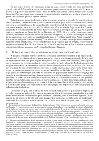 Constituição e Direitos Fundamentais em Perspectiva · 56
No presente projeto de pesquisa, lança-se uma compreensão do novo movimento
constitucional deflagrado a partir dos recentes processos constitucionais da Venezuela,
Bolívia e Equador, conhecido como “Novo Constitucionalismo Latino-Americano”. Essas
Constituições surgiram após marcantes manifestações sociais, em meio a situações de
grave instabilidade política nestes Estados.
Tais diplomas constitucionais, embora tenham seguido o modelo do constituciona-
lismo moderno, trouxeram inovações substanciais para: (1) a teoria da democracia, tendo
em vista a ressignificação da normatização constitucional da Soberania popular, espe-
cialmente no que toca ao exercício da cidadania; (2) a teoria da Separação dos Poderes,
mediante o reconhecimento de novas funções estatais, a exemplo de um quarto e quinto
poderes, previstos na Constituição do Equador de 2005; (3) o reconhecimento de novos
direitos, mormente no que se refere às questões indígenas; (4) maior intervenção do Esta-
do na economia, a pretexto de viabilizar não mais a “vontade geral” ou o “bem comum”, e
sim o valor indígena “sumak kawsay”7
(ou viver bem). A partir desse pioneirismo consti-
tucional latino-americano, serão considerados na pesquisa que se propõe, como base da
proposta proteção dos direitos humanos, o estudo dessas inovações trazidas pelo novo
constitucionalismo presente na Venezuela, Bolívia e Equador.
2.	 Entre o neoconstitucionalismo e o novo constitucionalismo.
A distinção teórica entre os institutos do novo constitucionalismo e do neoconstitu-
cionalismo8
ocorre como elemento complementar para a própria compreensão do processo
de reconhecimento das populações envolvidas na qualidade de cidadãos. Destaque-se
que o processo de renovação das perspectivas sobre a materialização de direitos encontra
amparo no modelo de novo constitucionalismo observado na América Latina, decorrente
dos avanços do constitucionalismo europeu e norte-americano, e que conta como expo-
entes os processos constitucionais recentes ocorridos na Bolívia, Equador e Venezuela,
cujo ponto de intersecção consiste na inclusão de populações anteriormente segregadas
quanto à participação política. Enquanto o neoconstitucionalismo redescobre princípios
jurídicos, a partir de uma releitura hermenêutica do texto constitucional e dos procedi-
mentos jurisprudenciais, superando o mero positivismo, o novo constitucionalismo pres-
supõe a ressignificação do que se refere à Soberania popular, incluindo-se a diversidade
e identificando grupos sociais para melhor adequação dos expedientes constitucionais na
salvaguarda de direitos.
Destaque-se que, sob a ótica do novo constitucionalismo, o pluralismo implica no
reconhecimento de valores de etnias e grupos sociais anteriormente segregados, que não
eram formalmente reconhecidos pelo Estado e, portanto, não o tornavam legítimo. A ini-
ciativa de se pensar o direito sob uma perspectiva inclusiva, identificando as particulari-
dades da diversidade humana, acaba por conferir uma nova exegese para o conceito de
7  Preâmbulo da Constituição da República do Equador, de 2008: “Nosotras y nosotros, el pueblo soberano
del Ecuador [...] reconociendo nuestras diversas formas de religiosidad y espiritualidad, apelando a la sabidu-
ría de todas las culturas que nos enriquecen como sociedad, como herderos de las luchas sociales de liberación
frente a todas las formas de dominación y colonialismo, y con un profundo compromiso con el presente y el
futuro, decidimos construir una nueva forma de convivencia ciudadana, en diversidad y armonía con la natu-
raleza, para alcanzar el buen vivir, el sumak kawsay; Una sociedad que respeta, en todas sus dimensiones,
la dignidad de las personas y las colectividades; [...]. (Political database of the Americas, 2013, on line).
8  “El neoconstitucionalismo desde ese punto de vista es una teoría del Derecho y no, propriamente, uma
teoría de la Constitución. Su fundamento es el análisis de la dimensión positiva de la Constitución, para lo
cual no se traslada a la voluntad constituída [...] Por su parte, el nuevo constitucionalismo asume las posicio-
nes del neoconstitucionalismo sobre la necesaria impregnación constitucional del ordenamiento jurídico pelo
su preocupación no es solo la dimensión jurídica de la Constitución sino, en un primer orden, su legitimidad
democrática [...] Por todo ello, el nuevo constitucionalismo busca analizar, en un primer momento, la fundamen-
tación de la Constitución, es decir, su legitimidad [...]” (MARTINÉZ DALMAU apud WOLKMER; FAGUNDES,
2011, p. 383).
 