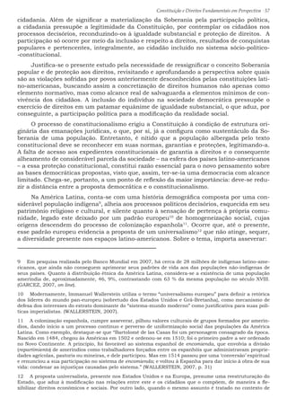 Constituição e Direitos Fundamentais em Perspectiva · 57
cidadania. Além de significar a materialização da Soberania pela participação política,
a cidadania pressupõe a legitimidade da Constituição, por contemplar os cidadãos nos
processos decisórios, reconduzindo-os à igualdade substancial e proteção de direitos. A
participação só ocorre por meio da inclusão e respeito a direitos, resultados de conquistas
populares e pertencentes, integralmente, ao cidadão incluído no sistema sócio-político-
-constitucional.
Justifica-se o presente estudo pela necessidade de ressignificar o conceito Soberania
popular e de proteção aos direitos, revisitando e aprofundando a perspectiva sobre quais
são as violações sofridas por povos anteriormente desconhecidos pelas constituições lati-
no-americanas, buscando assim a concretização de direitos humanos não apenas como
elemento normativo, mas como alcance real de salvaguarda a elementos mínimos de con-
vivência dos cidadãos. A inclusão do indivíduo na sociedade democrática pressupõe o
exercício de direitos em um patamar equânime de igualdade substancial, o que aduz, por
conseguinte, a participação política para a modificação da realidade social.
O processo de constitucionalismo erigiu a Constituição à condição de estrutura ori-
ginária das emanações jurídicas, o que, por si, já a configura como sustentáculo da So-
berania de uma população. Entretanto, é nítido que a população albergada pelo texto
constitucional deve se reconhecer em suas normas, garantias e proteções, legitimando-a.
A falta de acesso aos expedientes constitucionais de garantia a direitos e o consequente
alheamento de considerável parcela da sociedade – na esfera dos países latino-americanos
– a essa proteção constitucional, constitui razão essencial para o novo pensamento sobre
as bases democráticas propostas, visto que, assim, ter-se-ia uma democracia com alcance
limitado. Chega-se, portanto, a um ponto de reflexão da maior importância: deve-se redu-
zir a distância entre a proposta democrática e o constitucionalismo.
Na América Latina, conta-se com uma história demográfica composta por uma con-
siderável população indígena9
, alheia aos processos políticos decisórios, esquecida em seu
patrimônio religioso e cultural, e silente quanto à sensação de pertença à própria comu-
nidade, legado este deixado por um padrão europeu10
de homogeneização social, cujas
origens descendem do processo de colonização espanhola11
. Ocorre que, até o presente,
esse padrão europeu evidencia a proposta de um universalismo12
que não atinge, sequer,
a diversidade presente nos espaços latino-americanos. Sobre o tema, importa asseverar:
9  Em pesquisa realizada pelo Banco Mundial em 2007, há cerca de 28 milhões de indígenas latino-ame-
ricanos, que ainda não conseguem aprimorar seus padrões de vida aos das populações não-indígenas de
seus países. Quanto à distribuição étnica da América Latina, considera-se a existência de uma população
ameríndia de, aproximadamente, 46, 9%, contrastando com 63 % da mesma população no século XVIII.
(GARCEZ, 2007, on line).
10  Modernamente, Immanuel Wallerstein utiliza o termo “universalismo europeu” para definir a retórica
dos líderes do mundo pan-europeu (sobretudo dos Estados Unidos e Grã-Bretanha), como mecanismo de
defesa dos interesses do estrato dominante do “sistema-mundo moderno” como justificativa para suas polí-
ticas imperialistas. (WALLERSTEIN, 2007).
11  A colonização espanhola, cumpre asseverar, pilhou valores culturais de grupos formados por amerín-
dios, dando início a um processo contínuo e perverso de uniformização social das populações da América
Latina. Como exemplo, destaque-se que “Bartolomé de las Casas foi um personagem consagrado da época.
Nascido em 1484, chegou às Américas em 1502 e ordenou-se em 1510; foi o primeiro padre a ser ordenado
no Novo Continente. A princípio, foi favorável ao sistema espanhol de encomienda, que envolvia a divisão
(repartimiento) de ameríndios como trabalhadores forçados entre os espanhóis que administravam proprie-
dades agrícolas, pastoris ou mineiras, e dele participou. Mas em 1514 passou por uma ‘conversão’ espiritual
e renunciou a sua participação no sistema de encomienda; e voltou à Espanha para dar início à obra de sua
vida: condenar as injustiças causadas pelo sistema.” (WALLERSTEIN, 2007, p. 31)
12  A proposta universalista, presente nos Estados Unidos e na Europa, presume uma reestruturação do
Estado, que aduz à modificação nas relações entre este e os cidadãos que o compõem, de maneira a fle-
xibilizar direitos econômicos e sociais. Por outro lado, quando o mesmo assunto é tratado no contexto de
 