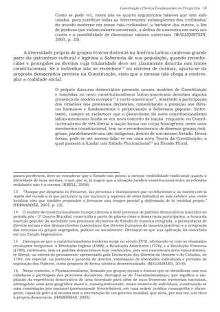 Constituição e Direitos Fundamentais em Perspectiva · 58
Como se pode ver, esses são os quatro argumentos básicos que têm sido
usados  para justificar todas as ‘intervenções’ subseqüentes dos ‘civilizados’
do mundo moderno em zonas ‘não-civilizadas’: a barbárie dos outros, o fim
de práticas que violam valores universais, a defesa de inocentes em meio aos
cruéis e a possibilidade de disseminar valores universais. (WALLERSTEIN,
2007, p. 35).
A diversidade própria de grupos étnicos distintos na América Latina condensa grande
parte do patrimônio cultural e legitima a Soberania de sua população, quando reconhe-
cidos e protegidos os direitos cuja titularidade deve ser claramente descrita nos textos
constitucionais. Se o indivíduo não se reconhece13
no sistema de normas, aparta-se da
proposta democrática prevista na Constituição, visto que a mesma não chega a contem-
plar a realidade social.
O próprio discurso democrático presente nesses modelos de Constituição
e inseridas no novo constitucionalismo latino-americano denotam alguma
presença do modelo europeu14
e norte-americano15
, inserindo a participação
dos cidadãos nos processos decisórios, consolidando a proteção aos direi-
tos humanos e fundamentais e perpetuando a Soberania popular. Entre-
tanto, cumpre-se esclarecer que o pioneirismo do novo constitucionalismo
latino-americano funda-se em novo conceito de nação: enquanto no Consti-
tucionalismo de viés liberal a nação forma um corpo homogêneo; neste novo
movimento constitucional, tem-se o reconhecimento de diversos grupos indí-
genas, paralelamente aos não indígenas, dentro de um mesmo Estado. Dessa
forma, pode-se até mesmo falar-se em uma nova Teoria da Constituição, a
qual passará a fundar um Estado Plurinacional16
ou Estado Plural.
países periféricos, deve-se considerar que o Estado não possui a mesma credibilidade tradicional quanto à
efetividade de suas normas, o que, por si, já sugere que a situação jurídico-constitucional entre as referidas
realidades não é a mesma. (KRELL, 2008).
13  “Aunque por desgracia es frecuente, las personas e instituiciones que no relacionan a su nación com la
región del mundo a la que pertenece (y con naciones y regiones de otras latitudes) no solo exhiben una visión
localista sino que también propenden a formarse una imagen parcial y deformada de la realidad propia.”
(FERNANDÉZ, 2007, p. 12).
14  O modelo de constitucionalismo europeu denota a forte presença de padrões democráticos inseridos no
período pós - 2ª Guerra Mundial, construído a partir de pilares como a democracia participativa, a busca da
inserção popular da sociedade nos processos decisórios do Estado de maneira integrada, a permanência de
direitos sociais e dos demais direitos (nascedouro dos direitos humanos de maneira positiva), e a integração
das minorias ou grupos segregados, política ou socialmente. Destaque-se que sua aplicação foi concebida
em um Estado hegemônico.
15  Destaque-se que o constitucionalismo moderno surge no século XVIII, afirmando-se com as chamadas
revoluções burguesas: a Revolução Inglesa (1688); a Revolução Americana (1776); e a Revolução Francesa
(1789), entretanto, sem os padrões democráticos hoje conhecidos, pois seu nascedouro seria eminentemen-
te liberal, na esteira do pensamento apresentado pela Declaração dos Direitos do Homem e do Cidadão, de
1789, em especial, na proteção e garantia de direitos, valorização de liberdades individuais e previsão de
separação dos Poderes, como proposta de forma unitária descentralizada. (MAGALHÃES, 2010).
16  Nesse contexto, o Plurinacionalismo, formado por grupos sociais e étnicos que se identificam com sua
cidadania e participam dos processos decisórios, distingue-se do Transnacionalismo, que significa a am-
pliação da experiência democrática de uma sociedade para além de suas fronteiras territoriais nacionais,
abrangendo uma área geográfica maior e, consequentemente, maior número de indivíduos, construindo-se
uma constelação pós-nacional (postnationale Konstellation), em uma ordem jurídica cosmopolita e abran-
gente, capaz de gerir a si mesma sem a intervenção de um governo mundial, que seria, por sua vez, um risco
à própria democracia. (HABERMAS, 2003).
 
