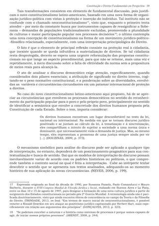 Constituição e Direitos Fundamentais em Perspectiva · 59
Tais transformações consistem em elemento de fundamental discussão, pois justifi-
cam o novo constitucionalismo latino-americano, baseado em uma nova forma de organi-
zação jurídico-política com vistas à proteção e inserção do indivíduo. Tal instituto não se
confunde com o chamado neoconstitucionalismo17
, visto que, enquanto o primeiro tenta
atender – por meio da constante busca por instrumentos capazes de ressignificar a Sobe-
rania – demandas de populações tradicionalmente excluídas, promovendo a pluralidade
de culturas e maior participação popular nos processos decisórios18
; o último contempla
uma nova concepção de constitucionalismo na forma de um movimento jurídico-político-
-filosófico relacionado, especialmente, com uma interpretação principiológica do Direito.
O fato é que o elemento de principal reflexão consiste na proteção real à cidadania,
que inexiste quando se queda infrutífera a materialização de direitos. Se tal cidadania
resta desprotegida, decerto se espera uma urgente reformulação das propostas constitu-
cionais no que tange ao aspecto procedimental, para que não se retorne, mais uma vez e
repetidamente, à mera discussão sobre a falta de efetividade da norma sem a propositura
de meios reais para alcançá-la.
O ato de analisar o discurso democrático exige atenção, especificamente, quando
considerados dois pilares essenciais; a atribuição de significado no direito interno, cogi-
tando-se o peso normativo constitucional, e a ponderação sobre as diversidades, envolvi-
das as variáveis e circunstâncias circundantes em um patamar internacional de proteção
a direitos.
No caso do novo constitucionalismo latino-americano aqui proposto, há de se apre-
ciar as circunstâncias que envolvem os processos democráticos no sentido do reconheci-
mento da participação popular para o povo e pelo próprio povo, principalmente no sentido
de identificar a semântica que envolve a concretude dos direitos humanos proposta pela
Constituição de cada Estado. Sobre o tem, importa considerar:
Os direitos humanos encontram um lugar desconfortável no texto da lei,
nacional ou internacional. Na medida em que se tornam discurso jurídico
positivado e se juntam ao cálculo da lei, à tematização e à sincronização,
eles compartilham o intento de sujeitar a sociedade a uma norma única e
dominante, que necessariamente viola a demanda de justiça. Mas, ao mesmo
tempo, eles representam a promessa de uma justiça sempre ainda por vir
[...]. (DOUZINAS, 2009, p. 373).
O mecanismo simbólico para análise do discurso pode ser aplicado a qualquer tipo
de interpretação, no entanto, dependerá de um posicionamento pragmático para sua con-
textualização e busca de sentido. Daí que os modelos de interpretação do discurso possam
inevitavelmente variar de acordo com os padrões históricos ou políticos, o que compre-
ende também o contexto social no qual é feita a interpretação. Cabe ao intérprete tentar
descobrir o sentido que se apresenta nos textos analisados, adequando-os ao momento
histórico de sua aplicação às novas circunstâncias. (NEVES, 2006, p. 199).
17  Expressão originada ao final da década de 1990, por Susanna Pozzolo, Paolo Comanducci e Mauro
Barberis, durante o XVIII Congreso Mundial de Filosofia Jurídica y Social, realizado em Buenos Aires e La Plata,
entre os dias 10 e 15 de agosto de 1997, para designar a formação de uma nova cultura jurídica a partir do
surgimento dos Estados constitucionais no período pós 2ª Guerra Mundial. A terminologia ainda não é paci-
ficada doutrinariamente, visto que ainda encontra óbices de concordância no campo da Teoria e da Filosofia
do Direito. (TRINDADE, 2013, on line). “Em termos de marco inicial do neoconstitucionalismo, é possível
remeter a Ronald Dowrkin em seu ataque ao positivismo jurídico capitaneado por Herbert Hart, mais espe-
cificamente em relação aos argumentos dos princípios”. (GONÇALVES, 2012, p. 323).
18  “Se podemos conceber a natureza e a história como sistemas de processos é porque somos capazes de
agir, de iniciar nossos próprios processos”. (ARENDT, 2008, p. 244).
 