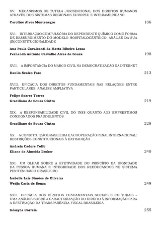 XV.  MECANISMOS DE TUTELA JURISDICIONAL DOS DIREITOS HUMANOS
ATRAVÉS DOS SISTEMAS REGIONAIS EUROPEU E INTERAMERICANO
Caroline Alves Montenegro186
XVI.  INTERNAÇÃO COMPULSÓRIA DO DEPENDENTE QUÍMICO COMO FORMA
DE RESSURGIMENTO DO MODELO HOSPITALOCÊNTRICO: ANÁLISE DA SUA
(IN)CONSTITUCIONALIDADE
Ana Paula Cavalcanti da Matta Ribeiro Lessa
Fernando Antônio Carvalho Alves de Souza 198
XVII.  A IMPORTÂNCIA DO MARCO CIVIL NA DEMOCRATIZAÇÃO DA INTERNET
Danilo Scalzo Faro213
XVIII.  EFICÁCIA DOS DIREITOS FUNDAMENTAIS NAS RELAÇÕES ENTRE
PARTICULARES. ANÁLISE AMPLIATIVA
Felipe Soares Torres
Graciliano de Souza Cintra219
XIX.  A RESPONSABILIDADE CIVIL DO INSS QUANTO AOS EMPRÉSTIMOS
CONSIGNADOS FRAUDULENTOS
Graciliano de Souza Cintra228
XX.  ACONSTITUIÇÃOBRASILEIRAEACOOPERAÇÃOPENALINTERNACIONAL:
RESTRIÇÕES CONSTITUCIONAIS À EXTRADIÇÃO
Andreia Cadore Tolfo
Eliane de Almeida Broker 240
XXI.  UM OLHAR SOBRE A EFETIVIDADE DO PRINCÍPIO DA DIGNIDADE
DA PESSOA HUMANA E INTEGRIDADE DOS REEDUCANDOS NO SISTEMA
PENITENCIÁRIO BRASILEIRO
Isabelle Laís Simões de Oliveira
Wedja Carla de Souza249
XXII.  EFICÁCIA DOS DIREITOS FUNDAMENTAIS SOCIAIS E CULTURAIS –
UMA ANÁLISE SOBRE A CARACTERIZAÇÃO DO DIREITO À INFORMAÇÃO PARA
A EFETIVAÇÃO DA TRANSPARÊNCIA FISCAL BRASILEIRA
Géssyca Correia255
 