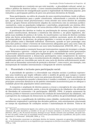 Constituição e Direitos Fundamentais em Perspectiva · 60
Interpretando-se o contexto em que está inserido – a pluralidade cultural, social, ju-
rídica e política da América Latina – o novo constitucionalismo latino-americano se apre-
senta como elemento de ressignificação quanto à legitimidade da Soberania popular, pois
vislumbra a participação política do povo nos processos decisórios do Estado.
Essa participação, na esfera de atuação do novo constitucionalismo, tende a influen-
ciar novos pensamentos para o poder constituinte, reformulando o conceito de Estado
que, agora, alcança vieses plurinacionais e tenta atender aos novos direitos de camadas
sociais e grupos étnicos anteriormente alijados da convivência com os sistemas jurídico-
-normativos, como as populações indígenas e ameríndias, propiciando um sistema efeti-
vamente democrático. A positivação de novos direitos reflete tal perspectiva. Sobre o tema:
A positivação dos direitos se traduz na proclamação de normas jurídicas, as quais,
no plano constitucional, declaram a existência dos direitos e, no plano legislativo, dis-
põem suas medidas de prática e de tutela. As constituições e as listas de direitos contidas
nelas são fontes primordiais dos ordenamentos jurídicos nacionais; ponto de referência
da jurisprudência, da doutrina, do próprio legislador; o recinto no qual se exerce tanto o
poder público como a liberdade individual. Entretanto, quando se quer promulgar uma
nova fase política e dotar o Governo de instrumentos adequados para uma nova visão da
relação com os cidadãos é necessário um novo texto fundamental. (FACCHI, 2011, p. 72).
Faz-se necessária a constante busca por instrumentos capazes de recompor a relação
entre Soberania e governo – relação esta que se apóia na estabilidade entre governantes
e governados quando sustentada pela legitimidade e credibilidade do sistema político19
–
instaurando definitivamente a democracia participativa como complemento do sistema
representativo, desde que haja o reconhecimento do cidadão em sua própria condição. Tal
modificação pode ser concebida por meio de uma carta de direitos suficientemente atuali-
zada com as demandas universais de proteção a direitos20
, como ocorre, por exemplo, com
incorporação de tratados internacionais e integração de setores excluídos.
3.	 Pluraridade e inclusão para participação social.
A pluralidade de opiniões e a diversidade nas relações sociais e jurídicas represen-
tam uma tendência que impõe reflexões sobre o modelo de gestão que cumpra o caráter
soberano, no sentido de incluir o povo nos processos decisórios. O respeito aos direitos se
torna uma consequência quando a democracia é trazida à realidade, e a concretização de
princípios universais distancia-se do padrão colonizador (eurocêntrico) para se adequar à
realidade plural das populações latino-americanas.
A conquista e ampliação de direitos passou a evocar a emergência de uma ordem de
direitos coletivos, aumentando, assim, a área de abrangência da cidadania e da afirmação
de liberdades de autonomia e de participação. (NEVES, 1994). A própria autonomia do
sistema jurídico é elemento característico da condição de materialização da cidadania, sob
a perspectiva da realização da democracia na esfera pública da governabilidade política.
Por sua vez, a qualificação do indivíduo como cidadão, conhecedor de seus direitos,
socialmente responsável e partícipe das decisões políticas, está estreitamente relacionada
ao campo da equalização de condições sociais e materialização de direitos. Trata-se de
19  “El poder esta intimamente ligado a los valores y las creencias. Este vínculo es el que permite establecer
relaciones de poder duraderas y estables en las que el recurso constante a la fuerza se hace innecesario”
(ÁGUILA, 2005, p. 26). No mesmo tirocínio, destaque-se que “Sendo o Estado uma sociedade, não pode exis-
tir sem um poder, tendo este na sociedade estatal certas peculiaridades que o qualificam, das quais a mais
importante é a Soberania”. (DALLARI, 2006, p. 111).
20  “As declarações enunciam os principais direitos do homem, enquanto as garantias constitucionais
são os instrumentos práticos ou os expedientes que asseguram os direitos enunciados.” (PINTO FERREIRA,
1998, p. 132).
 