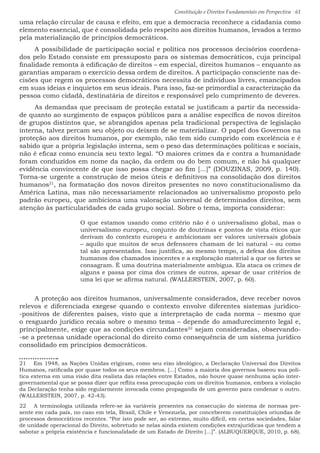 Constituição e Direitos Fundamentais em Perspectiva · 61
uma relação circular de causa e efeito, em que a democracia reconhece a cidadania como
elemento essencial, que é consolidada pelo respeito aos direitos humanos, levados a termo
pela materialização de princípios democráticos.
A possibilidade de participação social e política nos processos decisórios coordena-
dos pelo Estado consiste em pressuposto para os sistemas democráticos, cuja principal
finalidade remonta à edificação de direitos – em especial, direitos humanos – enquanto as
garantias amparam o exercício dessa ordem de direitos. A participação consciente nas de-
cisões que regem os processos democráticos necessita de indivíduos livres, emancipados
em suas ideias e inquietos em seus ideais. Para isso, faz-se primordial a caracterização da
pessoa como cidadã, destinatária de direitos e responsável pelo cumprimento de deveres.
As demandas que precisam de proteção estatal se justificam a partir da necessida-
de quanto ao surgimento de espaços públicos para a análise específica de novos direitos
de grupos distintos que, se abrangidos apenas pela tradicional perspectiva de legislação
interna, talvez percam seu objeto ou deixem de se materializar. O papel dos Governos na
proteção aos direitos humanos, por exemplo, não tem sido cumprido com excelência e é
sabido que a própria legislação interna, sem o peso das determinações políticas e sociais,
não é eficaz como enuncia seu texto legal. “O maiores crimes da e contra a humanidade
foram conduzidos em nome da nação, da ordem ou do bem comum, e não há qualquer
evidência convincente de que isso possa chegar ao fim [...]” (DOUZINAS, 2009, p. 140).
Torna-se urgente a construção de meios úteis e definitivos na consolidação dos direitos
humanos21
, na formatação dos novos direitos presentes no novo constitucionalismo da
América Latina, mas não necessariamente relacionados ao universalismo proposto pelo
padrão europeu, que ambiciona uma valoração universal de determinados direitos, sem
atenção às particularidades de cada grupo social. Sobre o tema, importa considerar:
O que estamos usando como critério não é o universalismo global, mas o
universalismo europeu, conjunto de doutrinas e pontos de vista éticos que
derivam do contexto europeu e ambicionam ser valores universais globais
– aquilo que muitos de seus defensores chamam de lei natural – ou como
tal são apresentados. Isso justifica, ao mesmo tempo, a defesa dos direitos
humanos dos chamados inocentes e a exploração material a que os fortes se
consagram. É uma doutrina materialmente ambígua. Ela ataca os crimes de
alguns e passa por cima dos crimes de outros, apesar de usar critérios de
uma lei que se afirma natural. (WALLERSTEIN, 2007, p. 60).
A proteção aos direitos humanos, universalmente considerados, deve receber novos
relevos e diferenciada exegese quando o contexto envolve diferentes sistemas jurídico-
-positivos de diferentes países, visto que a interpretação de cada norma – mesmo que
o resguardo jurídico recaia sobre o mesmo tema – depende do amadurecimento legal e,
principalmente, exige que as condições circundantes22
sejam consideradas, observando-
-se a pretensa unidade operacional do direito como consequência de um sistema jurídico
consolidado em princípios democráticos.
21  Em 1948, as Nações Unidas erigiram, como seu eixo ideológico, a Declaração Universal dos Direitos
Humanos, ratificada por quase todos os seus membros. [...] Como a maioria dos governos baseou sua polí-
tica externa em uma visão dita realista das relações entre Estados, não houve quase nenhuma ação inter-
governamental que se possa dizer que reflita essa preocupação com os direitos humanos, embora a violação
da Declaração tenha sido regularmente invocada como propaganda de um governo para condenar o outro.
(WALLERSTEIN, 2007, p. 42-43).
22  A terminologia utilizada refere-se às variáveis presentes na consecução do sistema de normas pre-
sente em cada país, no caso em tela, Brasil, Chile e Venezuela, por conceberem constituições oriundas de
processos democráticos recentes. “Por isto pode ser, ao extremo, muito difícil, em certas sociedades, falar
de unidade operacional do Direito, sobretudo se nelas ainda existem condições extrajurídicas que tendem a
sabotar a própria existência e funcionalidade de um Estado de Direito [...]”. (ALBUQUERQUE, 2010, p. 68).
 