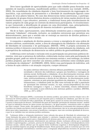 Constituição e Direitos Fundamentais em Perspectiva · 62
Deve haver igualdade de oportunidades para que cada cidadão possa formular suas
opiniões de maneira autônoma, manifestando pública e livremente sua vontade. (DAHL,
2002). Da consolidação da cidadania depende o bom funcionamento da engrenagem de-
mocrática, cuja autonomia de pensamento e a liberdade de manifestação figuram como
alguns de seus pilares básicos. No caso das democracias latino-americanas, a participa-
ção popular de grupos étnicos distintos denota a existência de várias nações dentro de um
mesmo território, o que robustece, portanto, a tradicional busca pelo reconhecimento de
valores próprios de cada grupo no contexto da democracia participativa. O reconhecimen-
to que transcende a identificação de grupos em uma diversidade, mas, principalmente,
que evidencia e valora a participação de maneira includente e generalizada.
Há de se fazer, oportunamente, uma delimitação semântica para a compreensão da
expressão “cidadania”, relevando, inclusive, as condições estruturais que permitem seu
desenvolvimento, para que o sentido não se restrinja ao exercício de direitos políticos e
transcenda aos direitos civis e sociais.
A conquista e ampliação de direitos passou a evocar a emergência de uma ordem de
direitos coletivos, aumentando, assim, a área de abrangência da cidadania e da afirmação
de liberdades de autonomia e de participação. (NEVES, 1994). A própria autonomia do
sistema jurídico é elemento característico da condição de materialização da cidadania, sob
a perspectiva da realização da democracia na esfera pública da governabilidade política.
A diferença entre inclusão e exclusão está na participação nos processos políticos de-
cisórios, visto que a presença do indivíduo, evidenciada muitas vezes pela participação de
grandes grupos, pode ser meio de inserção nos sistemas sociais e, sem embargo, na ordem
jurídica proposta, que deve conceber um sistema jurídico autônomo como condição para
a realização da cidadania23
. (LUHMANN, 2005). Sobre essa participação do indivíduo, sob
a forma de ação coletiva e em atuação conjunta, cumpre destacar:
As ações coletivas referentes a direitos difusos possibilitam o acesso mais ge-
neralizado e eficiente dos indivíduos e grupos aos benefícios e vantagens do
sistema social, fortificando a cidadania. Já as discriminações inversas, além
de assegurarem juridicamente a integração das minorias nos sistemas so-
ciais, institucionalizaram o direito de ser diferente. Ao discriminarem juridi-
camente, orientam-se pelo princípio igualitário da cidadania. [...] No conceito
luhmanniano, a cidadania pode ser lida como inclusão de toda a população
na ‘prestação dos sistemas sociais’, ou seja, acesso/dependência aos seus
benefícios vantagens e regras. [...] Assim concebida, estaria indissociavel-
mente vinculada à auto-referência dos sistemas político e jurídico. (NEVES,
1994, p. 257 e 259).24
23  Para Niklas Luhmann (2005), a autonomia do sistema jurídico, que possui estreita relação com a de-
mocracia do sistema político, constitui um pré-requisito para a realização da cidadania, que deve ser com-
preendida como a inclusão de toda a população, de modo geral, quanto ao acesso aos instrumentos sociais,
e quanto à observação de deveres. Tal binômio faz parte da chamada “prestação de sistemas sociais”, modelo
no qual os indivíduos devem ter pleno acesso aos direitos e, de igual maneira, consciência sobre as regras
que deve cumprir. Desse modo, não poderia se desvincular da referência à autonomia dos sistemas político
e jurídico em relação aos fatores reais de poder. Sob a ótica luhmaniana, dar-se-ia uma generalização inclu-
dente para toda a população, com acesso a benefícios e vantagens, mas com correlata igualdade de deveres,
o que só se viabiliza com um sistema jurídico autônomo.
24  “Luhmann define a integração (sistêmica) ‘como redução dos graus de liberdade de subsistemas’ ou
‘como limitação dos graus de liberdade para seleções’ e, portanto, negação aponta tanto para a interde-
pendência entre sistemas quanto para a dependência de pessoas para com os sistemas funcionais. Consi-
derando a dependência das pessoas relativamente aos sistemas sociais, Luhmann afirma que a sociedade
mundial é superintegrada e, portanto, precisa de desintegração. Mas, em relação à interdependência entre
sistemas sociais, caberia afirmar que ela aponta fortes tendências negativas à desintegração (fragmenta-
ção), que também importa um perigo de desdiferenciação. Nesse particular, pode-se sustentar que um certo
grau de desintegração intersistêmica contribui para a integração (dependência) excessiva de pessoas aos
 